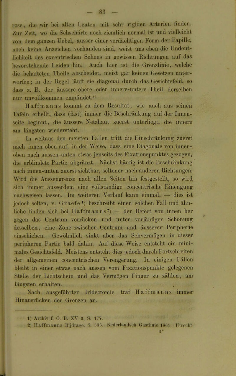 rose, die wir bei alten Leuten mit sehr rigiden Arterien finden. Zur Zeit, wo die Sehschärfe noch ziemlich normal ist und vielleicht vou dem ganzen Uebel, ausser einer verdächtigen Form der Papille, noch keine Anzeichen vorhanden sind, weist uns eben die Undeut- liehkeit des excentrischen Sehens in gewissen Richtungen auf das bevorstehende Leiden hin. Auch hier ist die Grenzlinie, welche die behafteten Thoile abscheidet, meist gar keinen Gesetzen unter- worfen; in der Regel läuft sie diagonal durch das Gesichtsfeld, so dass z. B. der äussere-obere oder innere-untere Theil derselben nur unvollkommen empfindet. Haffmanns kommt zu dem Resultat, wie auch aus seinen Tafeln erhellt, dass (fast) immer die Beschränkung auf der Innen- seite beginnt, die äussere Netzhaut zuerst unterliegt, die innere am längsten wiedersteht. In weitaus den meisten Fällen tritt die Einschränkung zuerst nach innen-oben auf, in der Weise, dass eine Diagonale von innen- oben nach aussen-unten etwas jenseits des Fixationspunktes gezogen, die erblindete Partie abgränzt. Nächst häufig ist die Beschränkung oach innen-unten zuerst sichtbar, seltener nach anderen Richtungen. Wird die Aussengrenze nach allen Seiten hin festgestellt, so wird sich immer ausserdem eine vollständige concentrische Einengung nachweisen lassen. Im weiteren Verlauf kann einmal, — dies ist jedoch selten, v. Graefe') beschreibt einen solchen Fall und ähn- liche finden sich bei Haffmanns2) — der Defect von innen her gegen das Centrum vorrücken und unter vorläufiger Schonung desselben, eine Zone zwischen Centrum und äusserer Peripherie einschieben. Gewöhnlich sinkt aber das Sehvermögen in dieser peripheren Partie bald dahin. Auf diese Weise entsteht ein mini- males Gesichtsfeld. Meistens entsteht dies jedoch durch Fortschreiten der allgemeinen concentrischen Verengerung. In einigen Fällen bleibt in einer etwas nach aussen vom Fixationspunkte gelegenen Stelle der Lichtschein und das Vermögen Finger zu zählen, am längsten erhalten. Nach ausgeführter Iridectomie traf Haffmanns immer Hinausrücken der Grenzen an. 1) Archiv f. (). B. XV 3, S. 177. 2) Haffmanns Bijrirage, S. 335. Nederlandsch (Tastlmis 1861. Utrecht. 6