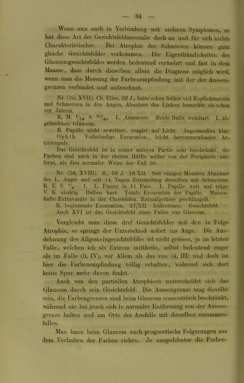 Wenn nun auch in Verbindung mit anderen Symptomen, so hat diese Art der Gesichtsfeldanomalie doch an und für sich nichts Charakteristisches. Bei Atrophie der Sehnerven können ganz gleiche Gesichtsfelder vorkommen. Die Eigenthümlickeiten des Glaucomgesichtsfeldes werden bedeutend vermehrt und fast in dem Maasse, dass durch dieselben allein die Diagnose möglich wird, wenn man die Messung der Farbenempfindung mit der ,der Aussen- grenzen verbindet und aufzeichnet. Nr. (35, XVII). Ch. Elise, 32 J., hatte schon früher viel Kopfschmerzen und Schmerzen in den Augen, Abnahme des Linken bemerkte sie schön vor Jahren. R. M. S. '20/40. L. Amaurose. Beide Bulbi steinhart. I,. ab- gelaufenes Glau com. R. Pupille nicht erweitert, reagirt auf Licht. Augenmedien klar. Ophth. Vollständige Excavation, leicht hervorzurufender Ar- terienpuls. Das Gesichtsfeld ist in seiner unteren Partie sehr beschränkt, die Farben sind auch in der oberen Hälfte weiter von der Peripherie ent- fernt, als dies normaler Weise der Fall ist. Nr. (36, XVIII). B., 58 J. 18/XH. Seit einigen Monaten Abnahme des L. Auges und seit .14, Tagen Entzündung desselben mit Schmerzen. R. E. S. ft/6—1. L. Finger in 14 Fuss. L. Pupille weit und träge. V. K. niedrig. Bulbus hart. Totale Excavation der Papille. Massen- hafte Extravasate in der Chorioidea. Retinalgefässe geschlängelt. R. beginnende Excavation. 27/XH Iridectoniie. Gesichtsfeld. Auch XVI ist das Gesichtsfeld eines Falles von Glaucom. Vergleicht man diese drei Gesichtsfelder mit den in Folge Atrophie, so springt der Unterschied sofort ins Auge. Die Aus- dehnung des Allgemeingesichtsfeldes ist nicht grösser, j;i im letzten Falle, welchen ich als Extrem mittheile, selbst bedeutend enger als im Falle (3, IV), vor Allem als das von (4, III) und doch ist hier die Farbenempfindung völlig erhalten, während sich dorl keine Spur mehr davon findet. Auch von den partiellen Atrophioen unterscheidet sich das Glaucom durch sein Gesichtsfeld. Die Aussengrenze mag dieselbe sein, die Farbengrenzen sind beim Glaucom concentrisch beschränkt, während sie bei jenen sich in normaler Entfernung von der Aussen- grenze halten und am Orte des Ausfalls mit derselben zusammen- fallen. Man kann beim Glaucom auch prognostische Folgerungen aus dem Verhalten der Farben ziehen. Je ausgedehnter die Farben-