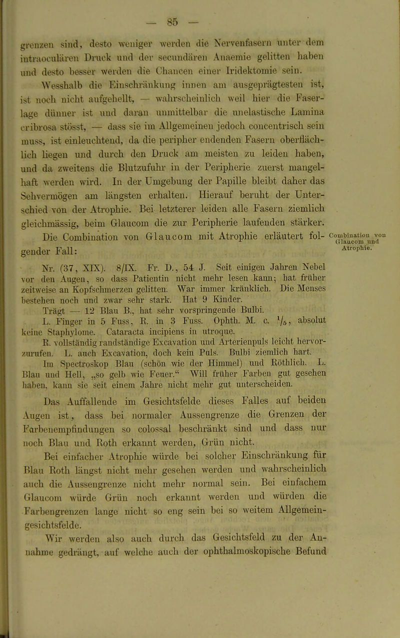 grenzen sind, desto weniger werden die Nervenfasern unter dem intraoculären Druck und der secundären Anaemie gelitten haben und desto besser werden die Chancen einer Iridektomie sein. Wesshalb die Einschränkung innen am ausgeprägtesten ist, ist noch nicht aufgehellt, — wahrscheinlich weil hier die Faser- lage dünner ist und daran unmittelbar die unelastische Lamina cribrosa stösst, — dass sie im Allgemeinen jedoch concentrisch sein muss, ist einleuchtend, da die peripher endenden Fasern oberfläch- lich liegen und durch den Druck am meisten zu leiden haben, und da zweitens die Blutzufuhr in der Peripherie zuerst mangel- haft werden wird. In der Umgebung der Papille bleibt daher das Sehvermögen am längsten erhalten. Hierauf beruht der Unter- schied von der Atrophie. Bei letzterer leiden alle Fasern ziemlich gleichmässig, beim Glaucom die zur Peripherie laufenden stärker. Die Combination von Glaucom mit Atrophie erläutert fol- ^J^*^0^011 gender Fall: 'ISropw^ Nr. (37, XIX). 8/DL Fr. D., 54 J. Seit einigen Jahren Nebel vor den Augen, so dass Patientin nicht mehr lesen kann-, hat früher zeitweise an Kopfschmerzen gelitten. War immer kränklich. Die Menses bestehen noch und zwar sehr stark. Hat 9 Kinder. Trägt — 12 Blau B., hat sehr vorspringende Bulbi. L. Finger in 5 Fuss, E. in 3 Fuss. Ophth. M. c. l/5, absolut keiue Staphylome. Cataracta incipiens in utroque. R. vollständig randständige Excavation und Arterienpuls leicht hervor- zurufen. L. auch Excavation, doch kein Puls. Bulbi ziemlich hart. Im Spectroskop Blau (schön wie der Himmel) und Röthlich. L. Blau und Hell, „so gelb wie Feuer. Will früher Farben gut gesehen haben, kaun sie seit einem Jahre nicht mehr gut unterscheiden. Das Auffallende im Gesichtsfelde dieses Falles auf beiden Augen ist, dass bei normaler Aussengrenze die Grenzen der Farbenempfindungen so colossal beschränkt sind und dass nur noch Blau und Roth erkannt werden, Grün nicht. Bei einfacher Atrophie würde bei solcher Einschränkung für Blau Roth längst nicht mehr gesehen werden und wahrscheinlich auch die Ausseugrenze nicht mehr normal sein. Bei einfachem Glaucom würde Grün noch erkannt werden und würden die Farbeugrenzen lange nicht so eng sein bei so weitem Allgemein- gesichtsfelde. Wir werden also auch durch das Gesichtsfeld zu der An- nahme gedrängt, auf welche auch der ophthalmoskopische Befund