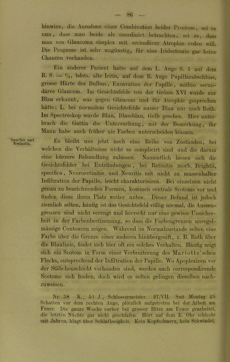 hinwies, die Annahme einer Coinbination beider l'rocesse, sei es nun, dass mau beide als ooordinirt betrauhten, sei es, data man von Glaucoma simplex mit secundärer Atrophie reden will. Die Prognose ist sehr ungünstig, für eine Iridectomie gar keine Chancen vorhanden. Ein anderer Patient hatte auf dem L. Auge S. 1 auf dem K. S. = A/r, bdsts. alte Iritis, auf dem R. Auge Pupillarabschluss, grosse Härte des Bulbus, Excavation der Papille, mithin secun- däres Glaueom. Im Gesichtsfelde von der Grösse XVI wurde nur Blau erkannt, was gfcgen Glaueom und für Atrophie gesprochen hätte; L. bei normalem Gesichtsfelde ausser Blau nur noch Roth. Im Spectroskop wurde Blau, Brassblau, Gelb gesellen. Hier unter- brach die Gattin die Untersuchung, mit der Bemerkung, ihr Mann habe auch früher nie Farben unterscheiden können. NRetil1!itisnd Es Dleibt uns jetzt nocn eine Reihe von Zuständen, hei welchen die Verhältnisse nicht so complicirt sind und die darum eine kürzere Behandlung zulassen. Namentlich lassen sich die Gesichtsfelder bei Entzündungen, bei Retinitis morb. Brightii, speeifica, Neuroretinitis und Neuritis mit nicht zu massenhafter Infiltration der Papille, leicht charakterisiren. Bei einzelnen nicht genau zu bezeichnenden Formen, kommen centrale Scotome vor und finden diese ihren Platz weiter unten. Dieser Befund ist jedoch ziemlich selten, häufig ist das Gesichtsfeld völlig normal, die Aussen- grenzen sind nicht verengt und herrscht nur eine gewisse Unsicher- heit in der Farbenbestimmung, so dass die Farbengrenzen unregel- mässige Contouren zeigen. Während im Normalzustände selten eine Farbe über die Grenze einer anderen hinübergreift, z. B. Roth über die Blaulinie, findet sich hier oft ein solches Verhalten. Häufig zeigt sich ein Scotom in Form einer Verbreiterung des Mariotte'schen Flecks, entsprechend der Infiltration der Papille. Wo Apoplexieeu vor der Stäbcheuschicht vorhanden sind, werden auch correspondirende Scotome sich finden, doch wird es selten gelingen dieselben nach- zuweisen. Nr. 38. K., 51 J., Schlossernieister. 27/VII. Seit Montag 25. Schatten vor dem rechten Auge, plötzlich aufgetreten bei der Arbeit am Feuer. Die ganze Woche vorher hei grosser Hitze am Feuer gearbeitet, die letzten Nächte gar niclit geschlafen. Hört auf dein b'. Öhr schiechl seit Jahren, klagt über Schlaflosigkeit. Kein Kopfschmerz, kein Sehwindel.