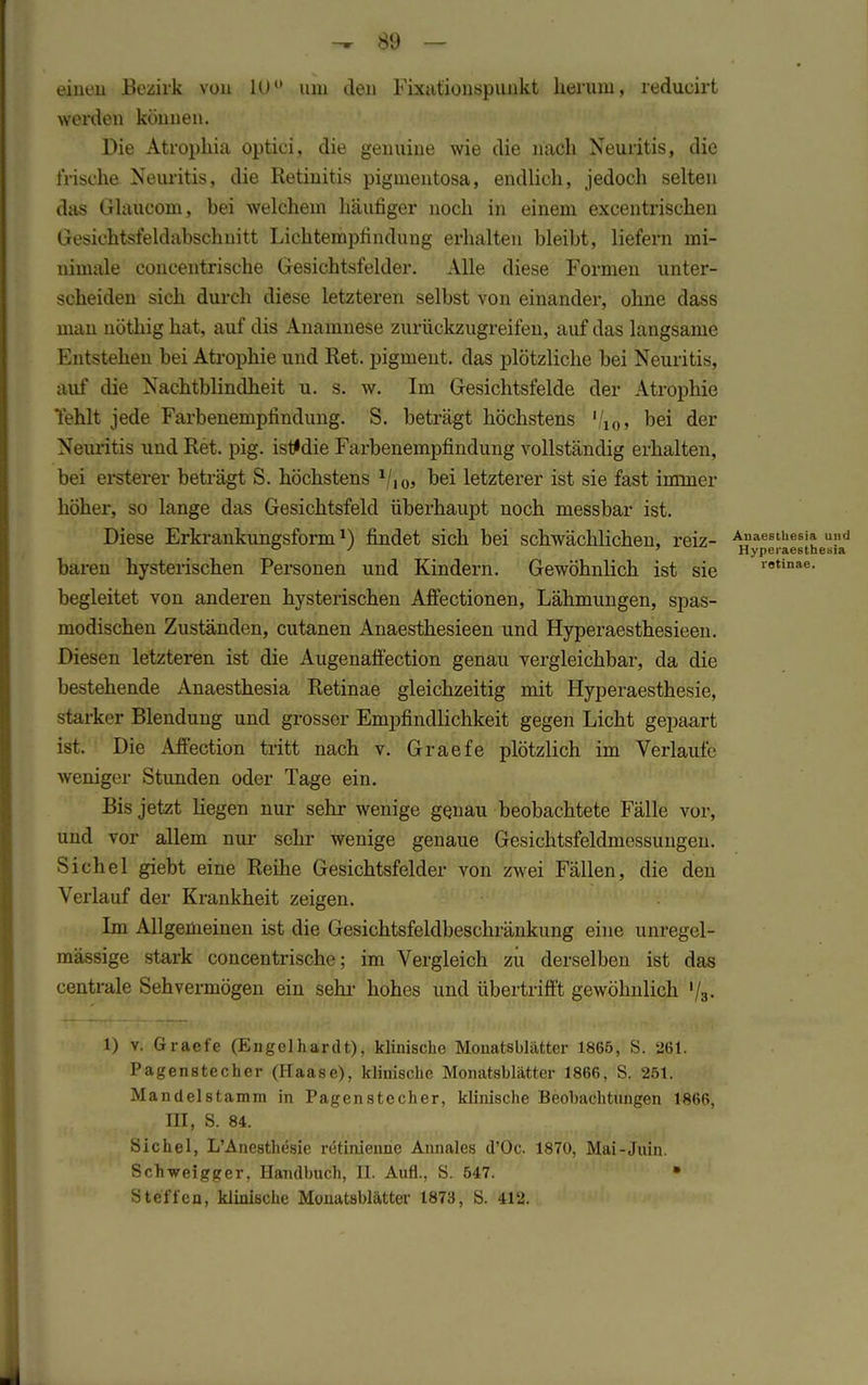 einen Bezirk von 1U° um den Fixationspunkt herum, reducirt worden können. Die Atrophia optici, die genuine wie die nach Neuritis, die frische Neuritis, die Retinitis pigmentosa, endlich, jedoch selten das Glaucom, hei welchem häufiger noch in einem excentrischen Gesiehtsfeldabschiiitt Lichtempfindung erhalten bleibt, liefern mi- nimale concentrische Gesichtsfelder. Alle diese Formen unter- scheiden sich durch diese letzteren selbst von einander, ohne dass man nöthig hat, auf dis Anamnese zurückzugreifen, auf das langsame Entstehen bei Atrophie und Ret. pigment. das plötzliche bei Neuritis, auf die Nachtblindheit u. s. w. Im Gesichtsfelde der Atrophie Yehlt jede Farbenemplindung. S. beträgt höchstens '/io» bei der Neuritis und Ret. pig. istfdie Farbenempfindung vollständig erhalten, bei erstem- beträgt S. höchstens 1/,0, bei letzterer ist sie fast immer höher, so lange das Gesichtsfeld überhaupt noch messbar ist. Diese Erkrankungsform l) findet sich bei schwächlichen, reiz- Anaesthesia und baren hysterischen Personen und Kindern. Gewöhnlich ist sie retinae' begleitet von anderen hysterischen Affectionen, Lähmungen, spas- modischen Zuständen, cutanen Anaesthesieen und Hyperaesthesieen. Diesen letzteren ist die Augenaffection genau vergleichbar, da die bestehende Anaesthesia Retinae gleichzeitig mit Hyperaesthesie, starker Blendung und grosser Empfindlichkeit gegen Licht gepaart ist. Die Affection tritt nach v. Graefe plötzlich im Verlaufe weniger Stunden oder Tage ein. Bis jetzt liegen nur sehr wenige genau beobachtete Fälle vor, und vor allem nur sehr wenige genaue Gesichtsfeldmessungen. Sichel giebt eine Reihe Gesichtsfelder von zwei Fällen, die den Verlauf der Krankheit zeigen. Im Allgemeinen ist die Gesichtsfeldbeschränkung eine unregel- mässige stark concentrische; im Vergleich zu derselben ist das centrale Sehvermögen ein sehr hohes und übertrifft gewöhnlich '/3. 1) v. Graefe (Engelhardt), klinische Monatsblätter 1865, S. 261. Pagenstecher (Haase), klinische Monatsblätter 1866, S. 251. Mandelstamm in Pagenstecher, klinische Beobachtungen 1866, in, S. 84. Sichel, L'Anesthesie retinienne Annales d'Oc. 1870, Mai-Juin. Schweigger, Handbuch, II. Aufl., S. 547. • Steffen, klinische Monatsblätter 1873, S. 412.