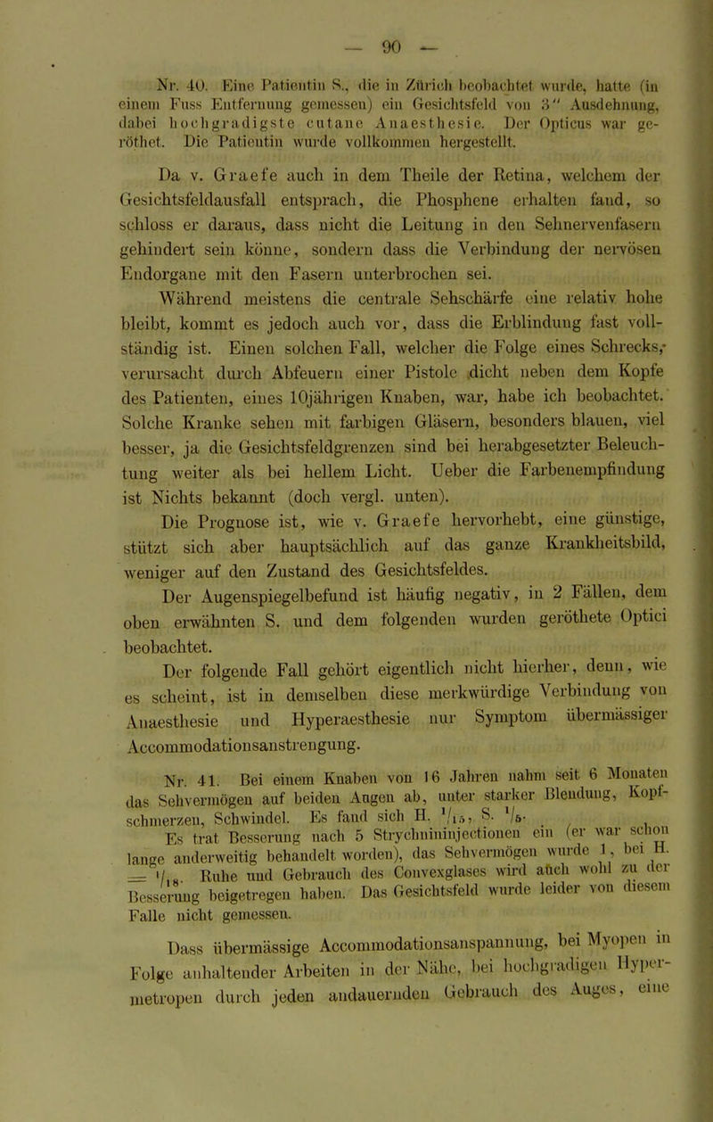 Nr. 40. Eine Patientin S., die in Zürich beobachtet, wurde, hatte (in einem Fuss Entfernung gemessen) ein Gesichtsfeld von 3 Ausdehnung, dabei hochgradigste cutanc Anaesthesie. Der Opticus war ge- röthet. Die Patientin wurde vollkommen hergestellt. Da v. Graefe auch in dem Theile der Retina, welchen) der Gesichtsfeldausfall entsprach, die Phosphene erhalten fand, 30 sphloss er daraus, dass nicht die Leitung in den Sehnervenfasern gehindert sein könne, sondern dass die Verbindung der nervösen Endorgane mit den Fasern unterbrochen sei. Während meistens die centrale Sehschärfe eine relativ hohe bleibt, kommt es jedoch auch vor, dass die Erblindung fast voll- ständig ist. Einen solchen Fall, welcher die Folge eines Schrecks,- verursacht durch Abfeuern einer Pistole dicht neben dem Kopfe des Patienten, eines 10jährigen Knaben, war, habe ich beobachtet. Solche Kranke sehen mit farbigen Gläsern, besonders blauen, viel besser, ja die Gesichtsfeldgrenzen sind bei herabgesetzter Beleuch- tung weiter als bei hellem Licht. Ueber die Farbenempfindung ist Nichts bekannt (doch vergl. unten). Die Prognose ist, wie v. Graefe hervorhebt, eine günstige, stützt sich aber hauptsächlich auf das ganze Krankheitsbild, weniger auf den Zustand des Gesichtsfeldes. Der Augenspiegelbefund ist häufig negativ, in 2 Fällen, dem oben erwähnten S. und dem folgenden wurden geröthete Optici beobachtet. Der folgende Fall gehört eigentlich nicht hierher, denn, wie es scheint, ist in demselben diese merkwürdige Verbindung von Anaesthesie und Hyperaesthesie nur Symptom übermässiger Accommodationsanstrengung. Nr. 41. Bei einem Knaben von 16 Jätoren nahm seit 6 Monaten das Sehvermögen auf beiden Augen ab, unter starker Blendung, Kopf- schmerzen, Schwindel. Es fand sich H. Vt*j S. l\b. Es trat Besserung nach 5 Stryclmininjectionen ein (er war schon lange anderweitig behandelt worden), das Sehvermögen wurde 1, bei U. = iL Ruhe und Gebrauch des Convexglases wird auch wohl zu der Besserung beigetragen haben. Das Gesichtsfeld wurde leider von diesem Falle nicht gemessen. Dass übermässige Aocommodationsanspannung, bei Myopen m Folg.- anhaltender Arbeiten in der Ä, bei hochgradigen Hyper- metropen durch jeden andauernden Gebrauch des Auges, eine