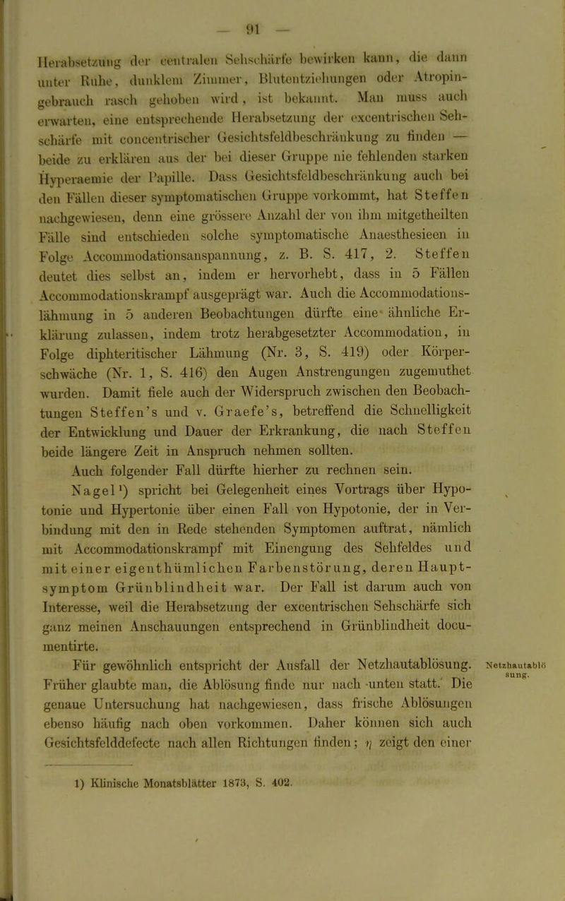 Herabsetzung der centralen Sehschärfe bewirken kann, die dann unter Ruhe, dunklem Zimmer, Blutentziehungen oder Atropin- gebranch rasch gehoben wird, ist bekannt. Man muss auch erwarten, eine entsprechende Herabsetzung der excentrischen Seh- schärfe mit concentrischer Gesiehtsfeldbeschränkung zu finden — beide zu erklären aus der bei dieser Gruppe nie fehlenden starken Hyperaemie der Papille. Dass Gesichtsfeldbeschränkung auch bei den Fällen dieser symptomatischen Gruppe vorkommt, hat Steffen nachgewiesen, denn eine grössere Anzahl der von ihm mitgetheilten Fälle sind entschieden solche symptomatische Anaesthesieen in Folge Accommodationsanspannung, z. B. S. 417, 2. Steffen deutet dies selbst an, indem er hervorhebt, dass in 5 Fällen Accommodationski-ampf ausgeprägt war. Auch die Accommodations- lähmung in 5 anderen Beobachtungen dürfte eine- ähnliche Er- klärung zulassen, indem trotz herabgesetzter Accommodation, in Folge diphteritischer Lähmung (Nr. 3, S. 419) oder Körper- Schwäche (Nr. 1, S. 416) den Augen Anstrengungen zugemuthet wurden. Damit fiele auch der Widerspruch zwischen den Beobach- tungen Steffen's und v. Graefe's, betreffend die Schnelligkeit der Entwicklung und Dauer der Erkrankung, die nach Steffen beide längere Zeit in Anspruch nehmen sollten. Auch folgender Fall dürfte hierher zu rechnen sein. Nagel1) spricht bei Gelegenheit eines Vortrags über Hypo- tonie und Hypertonie über einen Fall von Hypotonie, der in Ver- bindung mit den in Rede stehenden Symptomen auftrat, nämlich mit Accommodationskrampf mit Einengung des Sehfeldes und mit e iner eigentümlichen Farbenstörung, deren Haupt- symptom Grünblindheit war. Der Fall ist darum auch von Interesse, weil die Herabsetzung der excentrischen Sehschärfe sich ganz meinen Anschauungen entsprechend in Grünblindheit docu- mentirte. Für gewöhnlich entspricht der Ausfall der Netzhautablösung. Neuhautabi« Früher glaubte man, die Ablösung finde nur nach -unten statt.' Die genaue Untersuchung hat nachgewiesen, dass frische Ablösungen ebenso häufig nach oben vorkommen. Daher können sich auch Gesichtsfelddefecte nach allen Richtungen finden; •»/ zeigt den einer