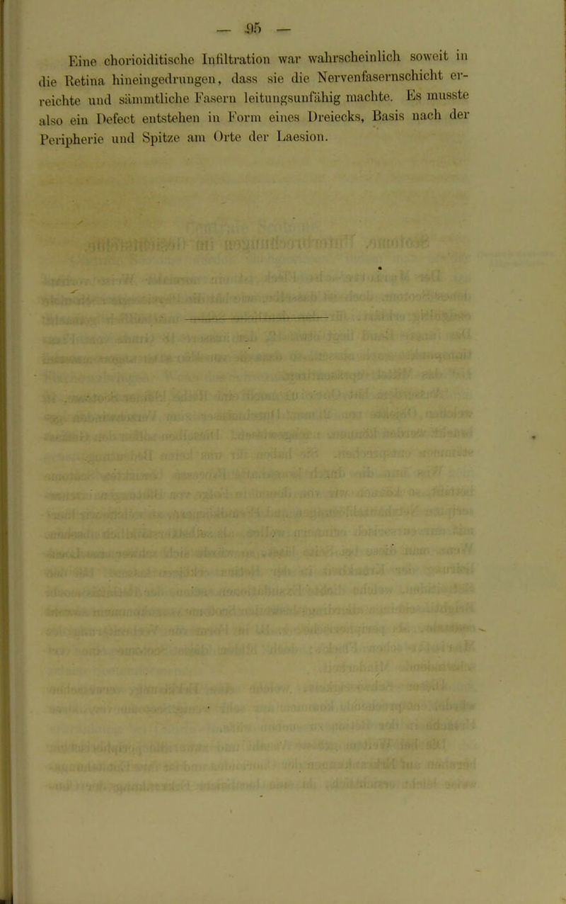 _ 35 - Kine chorioiditische Infiltration war wahrscheinlich soweit in die lletina hineingedrnngen, dass sie die Nervenfasernschicht er- reichte und sänuntliehe Fasern leitungsuufiLhig machte. Es musste also ein Defect entstehen in Form eines Dreiecks, Basis nach der Peripherie und Spitze am Orte der Laesion.