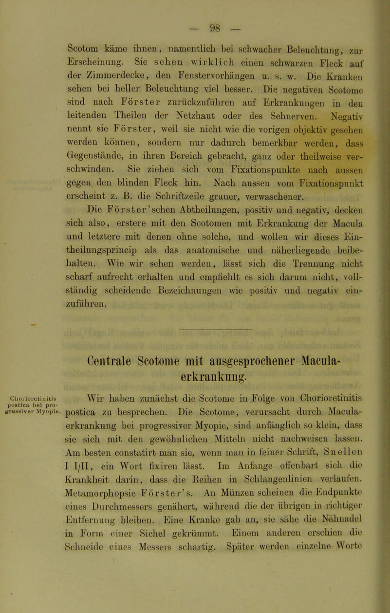 Scotom käme ihnen, namentlich hei schwacher Beleuchtung, zur Erscheinung. Sie sehen wirklich einen schwarzen Fleck auf der Zimmerdecke, den Fenstervorhängen u. s. w. Die Kranken sehen hei heller Beleuchtung viel besser. Die negativen Scotome sind nach Förster zurückzuführen auf Erkrankungen in den leitenden Theilen der Netzhaut oder des Sehnerven. Negativ nennt sie Förster, weil sie nicht wie die vorigen objektiv gesehen werden können, sondern nur dadurch bemerkbar werden, dass Gegenstände, in ihren Bereich gebracht, ganz oder theilweise ver- schwinden. Sie ziehen sich vom Fixationspunkte nach aussen gegen den blinden Fleck hin. Nach aussen vom Fixationspunkt erscheint z. B. die Schriftzeile grauer, verwaschener. Die Förster'sehen Abtheilungen, positiv und negativ, decken sich also, erstere mit den Scotomen mit Erkrankung der Macula und letztere mit denen ohne solche, und wollen wir dieses Ein- theilungsprincip als das anatomische und näherliegende beibe- halten. Wie wir sehen werden, lässt sich die Trennung nicht scharf aufrecht erhalten und empfiehlt es sich darum nicht, voll- ständig scheidende Bezeichnungen wie positiv und negativ ein- zuführen. Centrale Scotome mit ausgesprochener Macula- erkranknng. Chorioretinitis Wir haben zunächst die Scotome in Folge von Chorioretinitis postica bei pro- gressiver Myopie, postica zu besprechen. Die Scotome, verursacht durch Macula- erkrankung bei progressiver Myopie, sind anfänglich so klein, dass sie sich mit den gewöhnlichen Mitteln nicht nachweisen lassen. Am besten constatirt man sie, wenn man in feiner Schrift, Sueilen I I/II, ein Wort fixiren lässt. Im Anfange offenbart sich die Krankheit darin, dass die Reihen in Schlangenlinien verlaufen. Metamorphopsie Förster's. An Münzen scheinen die Endpunkte eines Durchmessers genähert, während die der übrigen in richtiger Entfernung bleiben. Eine Kranke gab an, sie sähe die Nühnadcl in Form einer Sichel gekrümmt. Fanein anderen erschien die Sehneide eines Messers schartig. Später werden einzelne Worte