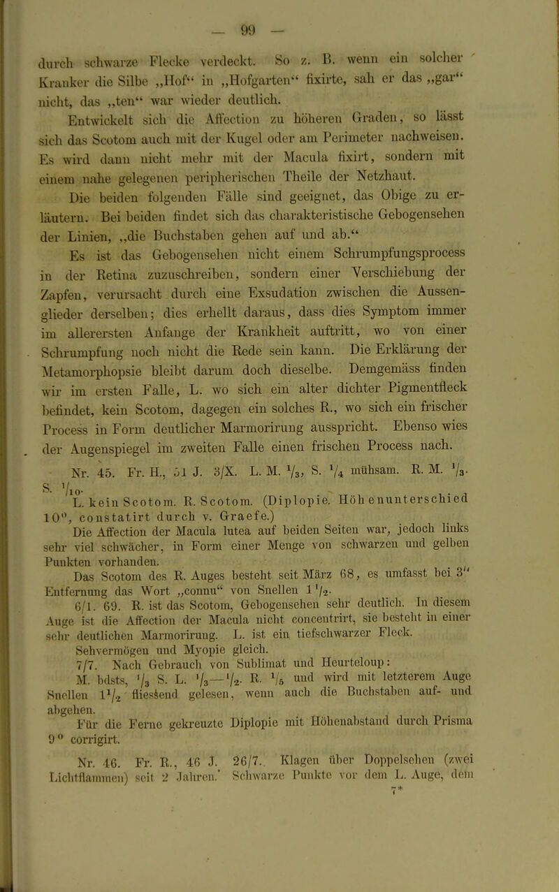durch schwarze Flecke verdeckt. So zi B. wenn ein solcher Kranker die Silbe „Hof in „Hofgarten fixirte, sah er das „gar nicht, das „ten war wieder deutlich. Entwickelt sich die Affection zu höheren Graden, so lässt sich das Scotom auch mit der Kugel oder am Perimeter nachweisen. Es wird dann nicht mehr mit der Macula fixirt, sondern mit einem nahe gelegenen peripherischen Theile der Netzhaut. Die beiden folgenden Fälle sind geeignet, das Obige zu er- läutern. Bei beiden findet sich das charakteristische Gebogensehen der Linien, „die Buchstaben gehen auf und ab. Es ist das Gebogensehen nicht einem Schrumpfungsprocess in der Retina zuzuschreiben, sondern einer Verschiebung der Zapfen, verursacht durch eine Exsudation zwischen die Aussen- dieder derselben; dies erhellt daraus, dass dies Symptom immer im allerersten Anfange der Krankheit auftritt, wo von einer Schrumpfung noch nicht die Rede sein kann. Die Erklärung der Metamorphopsie bleibt darum doch dieselbe. Demgemäss finden wir im ersten Falle, L. wo sich ein alter dichter Pigmentfleck befindet, kein Scotom, dagegen ein solches R., wo sich ein frischer Process in Form deutlicher Marmorirung ausspricht. Ebenso wies der Augenspiegel im zweiten Falle einen frischen Process nach. Nr. 45. Fr. H., öl J. 3/X. L. M. % S. 74 mühsam. R. M. »/,. S. Vio- L. kein Scotom. R. Scotom. (Diplopie. Höhenunterschied 10°, constatirt durch v. Graefe.) Die Affection der Macula lutea auf beiden Seiten war, jedoch links sehr viel schwächer, in Form einer Menge von schwarzen und gelben Punkten vorhanden. Das Scotom des R. Auges besteht seit März 68, es umfasst bei 3 ' Entfernung das Wort „connu von Snellen 1'/-2- 6/1. 69. R. ist das Scotom, Gebogensehen sehr deutlich. In diesem Auge ist die Affection der Macula nicht conceutrirt, sie besteht in einer sehr deutlichen Marmorirung. L. ist ein tiefschwarzer Fleck. Sehvermögen und Myopie gleich. 7/7. Nach Gebrauch von Sublimat und Heurteloup: M. bdsts, '/3 S. L. 73— % R. Vö uud mit letzterem Auge Snellen 1%' fliessend gelesen, wenn auch die Buchstaben auf- und abgehen. Für die Ferne gekreuzte Diplopie mit Höhenabstand durch Prisma 9° corrigirt. Nr. 46. Fr. R., 46 J. 26/7. Klagen über Doppelsehen (zwei Lichtflammen) seit 2 Jahren.' Schwarze Punkte vor dem L. Auge, dein 7*