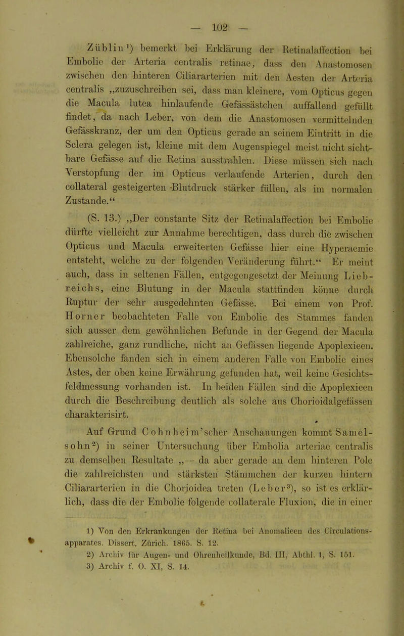 Züblin1) bemerkt bei Erklärung der Retinalaffectiou bei Einbolic der Arteria centralis retinae, dass den Anastomosen zwischen den hinteren Ciliararterien mit den Aesten der Arteria centralis „zuzuschreiben sei, dass man kleinere, vom Opticus gegen die Macula lutea hinlaufende Gefässästchen auffallend gefüllt findet, da nach Leber, von dem die Anastomosen vermittelnden Gefässkranz, der um den Opticus gerade an seinem Eintritt in die Sclera gelegen ist, kleine mit dem Augenspiegel meist nicht sicht- bare Gefässe auf die Retina ausstrahlen. Diese müssen sich nach Verstopfung der im Opticus verlaufende Arterien, durch den collateral gesteigerten -Blutdruck stärker füllen, als im normalen Zustande. (S. 13.) „Der constante Sitz der Retinalaffection bei Embolie dürfte vielleicht zur Annahme berechtigen, dass durch die zwischen Opticus und Macula erweiterten Gefässe hier eine Hyperaemie entsteht, welche zu der folgenden Veränderung führt. Er meint auch, dass in seltenen Fällen, entgegengesetzt der Meinung Lieb- reichs, eine Blutung in der Macula stattfinden könne durch Ruptur der sehr ausgedehnten Gefässe. Bei einem von Prof. Horner beobachteten Falle von Embolie des Stammes fanden sich ausser dem gewöhnlichen Befunde in der Gegend der Macula zahlreiche, ganz rundliche, nicht an Gefässen liegende Apoplexieen. Ebensolche fanden sich in einem anderen Falle von Embolie eines Astes, der oben keine Erwährung gefunden hat, weil keine Gesichts- feldmessung vorhanden ist. In beiden Fällen sind die Apoplexieen durch die Beschreibung deutlich als solche aus Chorioidalgefässen charakterisirt. 0 Auf Grund Cohnheim'scher Anschauungen kommt Samei- so hn2) in seiner Untersuchung über Embolia arteriae centralis zu demselben Resultate „—- da aber gerade an dem hinteren Pole die zahlreichsten und stärksten Stänimchen der kurzen hintern Ciliararterien in die Chorioidea treten (Leber3), so ist es erklär- lich, dass die der Embolie folgende collaterale Fluxion, die in einer 1) Von den Erkrankungen der Retina bei Anomaliccu des Circulations- apparates. Dissert. Zürich. 1865. S. 12. 2) Archiv für Augen- und Ohrenheilkunde, Bd. III, Abthl. 1, S. 151. 3) Archiv f. 0. XI, S. H.