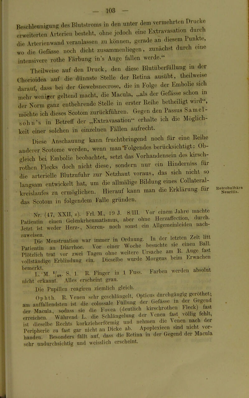 Beschleunigung des Blutstroms in den unter dem vermehrten Drucke erweiterten Arterien besteht, ohne jedoch eine Extravasaten du n h die Arterienwand veranlassen zu können, gerade an diesem 1 unkte, wo die Gefässe noch dicht zusammenliegen, zunächst durch eine intensivere rothe Färbung in's Auge fallen werde. Theilweise auf den Druck, den diese Blutüberfüllung in der Chorioidea auf die dünnste Stelle der Retina ausübt, theilweise darauf, dass bei der Gewebsnecrose, die in Folge der Embolie sich mehr weniger geltend macht, die Macula, „als der Gefässe schon in der Norm ganz entbehrende Stelle in erster Reihe betheiligt wird, möchte ich dieses Scotom zurückführen. Gegen den Passus Sainel- sohn's in Betreff der „Extravasaten erhalte ich die Möglich- keit einer solchen in einzelnen Fällen aufrecht. Diese Anschauung kann fruchtbringend noch für eine Reihe anderer Scotome werden, wenn man »Folgendes berücksichtigt: Ob- gleich bei Embolie beobachtet, setzt das Vorhandensein des kirsch- rothen Flecks doch nicht diese, sondern nur ein Hindermss für die arterielle Blutzufuhr zur Netzhaut voraus, das sich nicht so langsam entwickelt hat, um die allmälige Bildung eines Collateral- kreislaufes zu ermöglichen. Hierauf kann man die Erklärung für das Scotom in folgendem Falle gründen. Nr (17 \XU, x). Frl. M., 10 J. 8 111. Vor einem Jahre machte Patientin einen Gelenkrheumatismus, aber ohne Herzaffection, durch. Jetzt ist weder Herz-, Nieren- noch sonst ein Allgememleiden nach- ZaWeiD?e Menstruation war immer in Ordnung. In der letzten Zeit litt Patientin an Diarrhoe. Vor einer Woche besuchte sie einten Balh Plötzlich trat vor zwei Tagen ohne weitere Ursache am K. Auge last voUständige Erblindung ein Dieselbe wurde Morgens beim Erwachen bemeLktM. /»• S. 1. R. Finger in 1 Fuss. Farben werden absolut nicht erkannt. Alles erscheint grau. Die Pupillen reagiren ziemlich gleich. Ophth. R. Venen sehr geschlängelt, Opticus durchgängig geröthet; an, anfallendsten ist die colossale Füllung der Ge ässe, ,„ der Gegend der Macula, sodass sie die Fovea (deutlich kirschrothen Fleck) last erreichen. Während L. die Schlängelung der Venen fast, völlig fehlt ist dieselbe Recht« korkzieherförmig und nehmen die Venen nach der Peripherie zu fast gar nicht an Dicke ab. Apoplexieen sind nicht vor- handen. Besonders fällt auf, dass die Retina m der Gegend der Macula sehr undurchsichtig und weisslich erscheint.