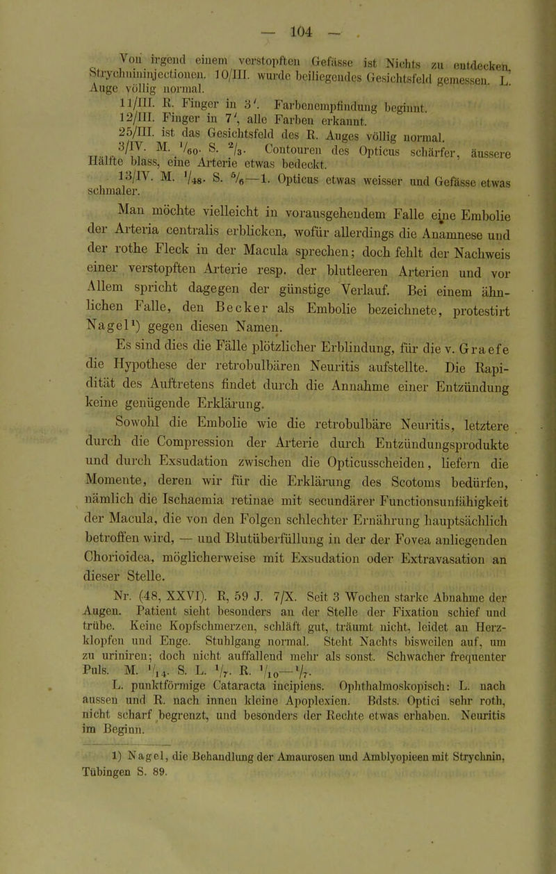 Von irgend einem verstopften Gefässe ist Nichts zu eindecken Stiyeliiunngeetioneu. 1 O/III. wurde beiliegendes Gesichtsfeld gemessen L Auge völlig normal. Ll/HI R. Finger in 3'. FarbenempfinSung beginn! 12/111. Finger in 7', alle Farben erkannt. 25/IH. ist das Gesichtsfeld des R. Auges völlig normal. tt.,, 3/!Y M-.'/6o- S. 2/3. Contouren des Opticus schärfer, äussere Hallte blass, eine Arterie etwas bedeckt, 13/IV. M. '/48. S. %—1. Opticus etwas weisser und Gefässe etwas schmaler. Man möchte vielleicht in vorausgehendem Falle eine Embolie der Artelia centralis erblicken, wofür allerdings die Anamnese und der rothe Fleck in der Macula sprechen; doch fehlt der Nachweis einer verstopften Arterie resp. der blutleeren Arterien und vor Allem spricht dagegen der günstige Verlauf. Bei einem ähn- lichen Falle, den Becker als Embolie bezeichnete, protestiit Nagel1) gegen diesen Namen. Es sind dies die Fälle plötzlicher Erblindung, für die v. Graefe die Hypothese der retrobulbären Neuritis aufstellte. Die Rapi- dität des Auftretens findet durch die Annahme einer Entzündung keine genügende Erklärung, Sowohl die Embolie wie die retrobulbäre Neuritis, letztere durch die Compression der Arterie durch Entzündungsprodukte und durch Exsudation zwischen die Opticusscheiden, liefern die Momente, deren wir für die Erklärung des Scotoms bedürfen, nämlich die Ischaemia retinae mit secundärer Functionsunhihigkeit der Macula, die von den Folgen schlechter Ernährung hauptsächlich betroffen wird, — und Blutüberfüllung in der der Fovea anliegenden Chorioidea, möglicherweise mit Exsudation oder Extravasaten an dieser Stelle. Nr. (48, XXVI). R, 59 J. 7/X. Seit 3 Wochen starke Abnahme der Augen. Patient sieht besonders an der Stelle der Fixation schief und trübe. Keine Kopfschmerzen, schläft gut, träumt nicht, leidet an Herz- klopfen und Enge. Stuhlgang normal. Steht Nachts bisweilen auf, um zu uriniren; doch nicht auffallend mehr als sonst. Schwacher frequenter Puls. M. %4. S. L. Vr- R- 7io~ % L. punktförmige Cataracta ineipiens. Ophthalmoskopisch* L. nach aussen und R. nach innen kleine Apoplexien. Bdsts. Optici sehr roth, nicht scharf begrenzt, und besonders der Rechte etwas erhaben. Neuritis im Beginn. 1) Nagel, die Behandlung der Amaurosen und Amblyopieen mit Strycknin, Tübingen S. 89.