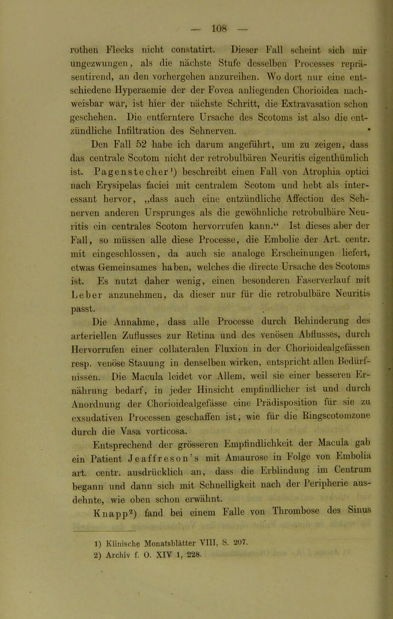 — 108 — rothen Flecks nicht constatirt. Dieser Fall scheint sich mir ungezwungen, als die nächste Stufe desselben Processes reprä- sentirend, an den vorhergehen anzureihen. Wo dort nur eine ent- schiedene Hyperaemie der der Fovea anliegenden Chorioidea nach- weisbar war, ist hier der nächste Schritt, die Extratasation schon geschehen. Die entferntere Ursache des Scotoms ist also die ent- zündliche Infiltration des Sehnerven. • Den Fall 52 habe ich darum angeführt, um zu zeigen, dass das centrale Scotom nicht der retrobulbären Neuritis eigenthümlich ist. Pagensteeher') beschreibt einen Fall von Atrophia optici nach Erysipelas faciei mit centralem Scotom und hebt als inter- essant hervor, „dass auch eine entzündliche Affection des Seh- nerven anderen Ursprunges als die gewöhnliche retrobulbäre Neu- ritis ein centrales Scotom hervorrufen kann. Ist dieses aber der Fall, so müssen alle diese Processe, die Embolie der Art. centr. mit eingeschlossen, da auch sie analoge Erscheinungen liefert, etwas Gemeinsames haben, welches die directe Ursache des Scotoms ist. Es nutzt daher wenig, einen besonderen Faserverlauf mit Leber anzunehmen, da dieser nur für die retrobulbäre Neuritis passt. Die Annahme, dass alle Processe durch Behinderung des arteriellen Zuflusses zur Retina und des venösen Abflusses, durch Piervorrufen einer collateralen Fluxion in der Chorioidealgefässen resp. venöse Stauung in denselben wii'ken, entspricht allen Bedürf- nissen; Die Macula leidet vor Allem, weil sie einer besseren Er- nährung bedarf, in jeder Hinsicht empfindlicher ist und durch Anordnung der Chorioidealgefässe eine Prädisposition für sie zu exsudativen Processen geschaffen ist, wie für die Ringscotomzone durch die Vasa vorticosa. Entsprechend der grösseren Empfindlichkeit der Macula gab ein Patient Jeaffreson's mit Amaurose in Folge von Embolia art. centr. ausdrücklich an, dass die Erblindung im Centrum begann und dann sich mit Schnelligkeit nach der Peripherie aus- dehnte, wie oben schon erwähnt. Knapp2) fand bei einem Falle von Thrombose des Sinus 1) Klinische Monatsblätter VIII, S. 207.