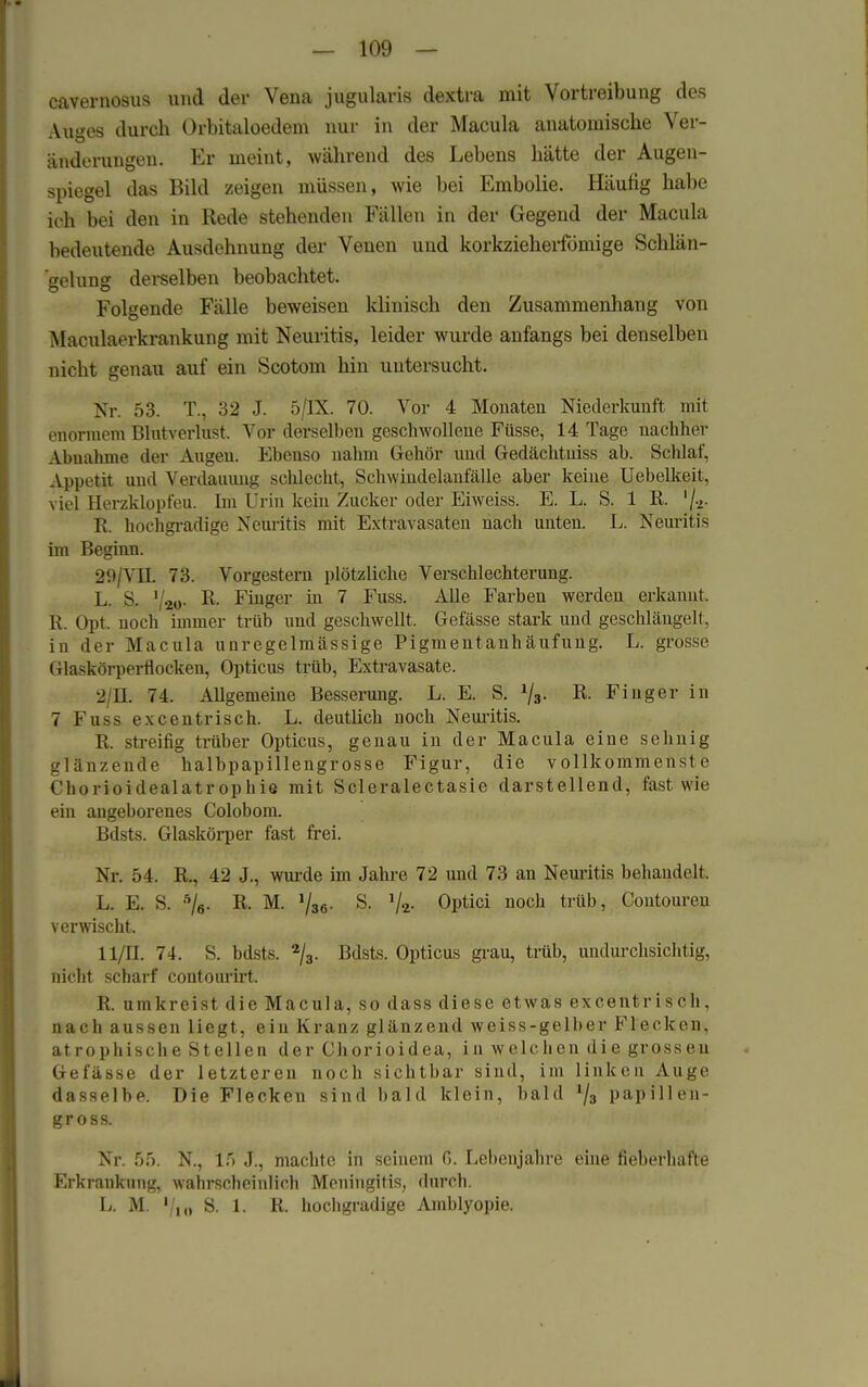 — 109 — cavernosus und der Vena jugularis dextra mit Vortreibung des Auges durch Orbitaloedem nur in der Macula anatomische Ver- änderungen. Er meint, während des Lebens hätte der Augen- spiegel das Bild zeigen müssen, wie bei Embolie. Häufig habe ich bei den in Rede stehenden Fällen in der Gegend der Macula bedeutende Ausdehnung der Venen und korkzieheifömige Schlän- gelung derselben beobachtet. Folgende Fälle beweisen klinisch den Zusammenhang von Maculaerkrankung mit Neuritis, leider wurde anfangs bei denselben nicht genau auf ein Scotom hin untersucht. Nr. 53. T.. 32 J. 5/TX. 70. Vor 4 Monaten Niederkunft mit enormem Blutverlust. Vor derselben geschwollene Füsse, 14 Tage nachher Abnahme der Augen. Ebenso nahm Gehör und Gedächtniss ab. Schlaf, Appetit und Verdauung schlecht, Schwindelanfälle aber keine Uebelkeit, viel Herzklopfeu. Im Urin kein Zucker oder Eiweiss. E. L. S. 1 R. %. R. hochgradige Neuritis mit Extravasaten nach unten. L. Neuritis im Beginn. 29/VIL 73. Vorgestern plötzliche Verschlechterung. L. & 1 so- R- Finger in 7 Fuss. Alle Farben werden erkannt . R Opt. noch immer trüb und geschwellt. Gefässe stark und geschlängelt, in der Macula unregelmässige Pigmentanhäufung. L. grosse Glaskörperflocken, Opticus trüb, Extravasate. 2 EL 74. Allgemeine Besserung. L. E. S. 1/3. R. Finger in 7Fussexcentrisch. L. deutlich noch Neuritis. R. streifig trüber Opticus, genau in der Macula eine sehnig glänzende halbpapillengrosse Figur, die vollkommenste Chorioidealatrophie mit Scleralectasie darstellend, fast wie ein angeborenes Colobom. Bdsts. Glaskörper fast frei. Nr. 54. R., 42 J., wurde im Jahre 72 und 73 an Neuritis behandelt. L. E. S. 5/6. R. M. 1/36. S. Optici noch trüb, Contoureu verwischt. II/H. 74. S. bdsts. 2/3. Bdsts. Opticus grau, trüb, undurchsichtig, nicht scharf contourirt. R. umkreist die Macula, so dass diese etwas excentrisch, nach aussen liegt, ein Kranz glänzend weiss-gelber Flecken, atrophische Stellen der Chorioidea, in welchen die grossen Gefässe der letzteren noch sichtbar sind, im linken Auge dasselbe. Die Flecken sind bald klein, bald l/3 papillen- gross. Nr. 55. N., 15 J., machte in seinem ß. Lebenjahre eine fieberhafte Erkrankung, wahrscheinlich Meningitis, durch. L. M. '/,„ S. 1. R. hochgradige Amblyopie.