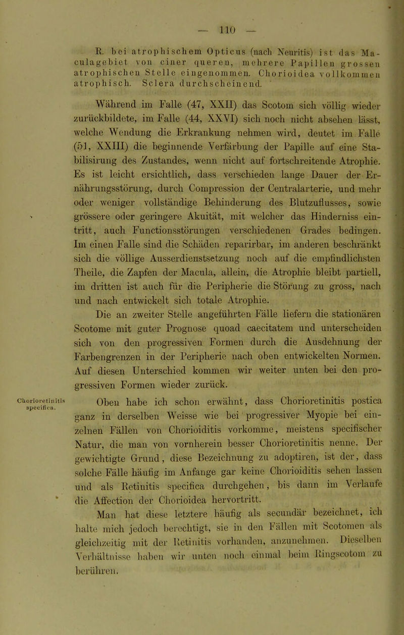 R. bei atrophischem Opticus (nach Neuritis) ist das Ma- culagebiet von einer queren, mehrere Papillen grossen atrophischen Stelle eingenommen. Chorioidea vollkommen atrophisch. Sclera durchscheinend. Während im Falle (47, XXII) das Scotom sieh völlig wieder zurückbildete, im Falle (44, XXVI) sich noch nicht absehen läset, welche Wendung die Erkrankung nehmen wird, deutet im Falle (51, XXIII) die beginnende Verfärbung der Papille auf eine Sta- bilisirung des Zustandes, wenn nicht auf fortschreitende Atrophie. Es ist leicht ersichtlich, dass verschieden lange Dauer der Er- nährungsstörung, durch Compression der Centraiarterie, und mehr oder weniger vollständige Behinderung des Blutzufiusses, sowie grössere oder geringere Akuität, mit welcher das Hinderniss ein- tritt, auch Functionsstörungen verschiedenen Grades bedingen. Im einen Falle sind die Schäden reparirbar, im anderen beschränkt sich die völlige Ausserdienstsetzung noch auf die empfindlichsten Theile, die Zapfen der Macula, allein, die Atrophie bleibt partiell, im dritten ist auch für die Peripherie die Störung zu gross, nach und nach entwickelt sich totale Atrophie. Die an zweiter Stelle angeführten Fälle liefern die stationären Scotome mit guter Prognose quoad caecitatem und unterscheiden sich von den progressiven Formen durch die Ausdehnung der Farbengrenzen in der Peripherie nach oben entwickelten Normen. Auf diesen Unterschied kommen wir weiter unten bei den pro- gressiven Formen wieder zurück. Chorioretinitis Oben habe ich schon erwähnt, dass Chorioretinitis postica specitii-a. ganz in derselben Weisse wie bei progressiver Myopie bei ein- zelnen Fällen von Chorioiditis vorkomme, meistens speeifischer Natur, die man von vornherein besser Chorioretinitis nenne. Her gewichtigte Grund, diese P>ezeichnung zu adoptiren, ist der, dass solche Fälle häufig im Anfange gar keine Chorioiditis sehen lassen und als Retinitis speeifiea durchgehen, bis dann im Verlaufe die Affection der Chorioidea hervortritt. Man hat diese letztere häufig als secundär bezeichnet, 'ich halte mich jedoch berechtigt, sie in den Fällen mit Scotomen als gleichzeitig mit der Retinitis vorhanden, anzunehmen. Dieselben Verbältnisse haben wir unten noch einmal beim Kingscotom zu berühren.