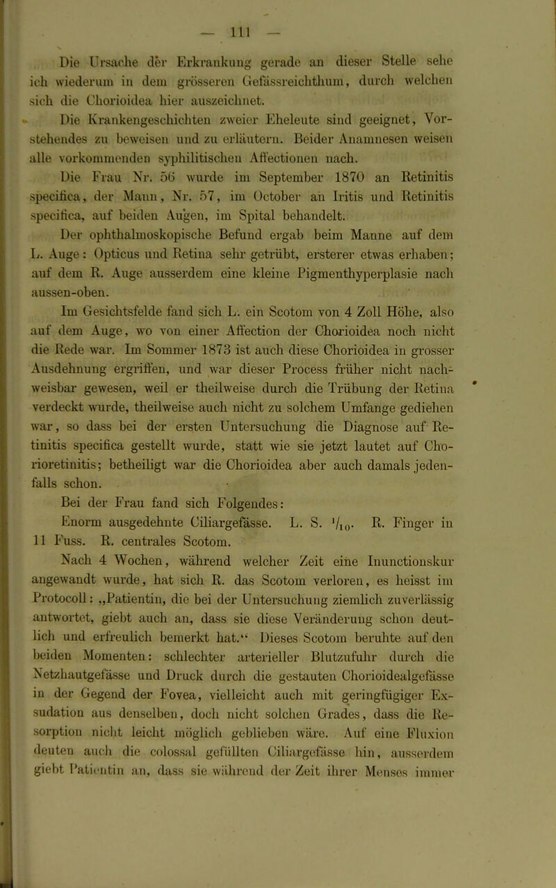 Die Ursache der Erkrankung gerade an dieser Stelle sehe ich wiederum in dem grösseren Gefässreichthuni, durch welchen sich die Chorioidea hier auszeichnet. Die Krankengeschichten zweier Eheleute sind geeignet, Vor- stehendes zu beweisen und zu erläutern. Beider Anamnesen weisen alle vorkommenden syphilitischen Aftectionen nach. Die Frau Nr. 5(5 wurde im September 1870 an Retinitis speciiica, der Mann, Nr. 57, im üctober ah Iritis und Retinitis specitica, auf beiden Augen, im Spital behandelt. Der ophthalmoskopische Befund ergab beim Manne auf dem L. Auge: Opticus und Retina sehr getrübt, ersterer etwas erhaben; auf dem R. Auge ausserdem eine kleine Pigmenthyperplasie nach aussen-oben. Im Gesichtsfelde fand sich L. ein Scotom von 4 Zoll Höhe, also auf dem Auge, wo von einer Affection der Chorioidea noch nicht die Rede war. Im Sommer 1873 ist auch diese Chorioidea in grosser Ausdehnung ergriffen, und war dieser Process früher nicht nach- weisbar gewesen, weil er theilweise durch die Trübung der Retina verdeckt wurde, theilweise auch nicht zu solchem Umfange gediehen war, so dass bei der ersten Untersuchung die Diagnose auf Re- tinitis specifica gestellt wurde, statt wie sie jetzt lautet auf Cho- rioretinitis: betheiligt war die Chorioidea aber auch damals jeden- falls schon. Bei der Frau fand sich Folgendes: l^norm ausgedehnte Ciliargefässe. L. S. '/i0- & Finger in 11 Fuss. R. centrales Scotom. Nach 4 Wochen, während welcher Zeit eine Inunctionskur angewandt wurde, hat sich R. das Scotom verloren, es heisst im Protocoll: „Patientin, die bei der Untersuchung ziemlich zuverlässig antwortet, giebt auch an, dass sie diese Veränderung schon deut- lich und erfreulich bemerkt hat. Dieses Scotom beruhte auf den beiden Momenten: schlechter arterieller Blutzufuhr durch die Netzhautgefässe und Druck durch die gestauten Chorioidealgefässe in der Gegend der Fovea, vielleicht auch mit geringfügiger Ex- sudation aus denselben, doch nicht solchen Grades, dass die Re- sorption nicht leicht möglich geblieben wäre. Auf eine Fluxion deuten auch die colossal gefüllten Ciliargefässe hin, ausserdem giebt Patientin an, dass sie während der Zeit ihrer Menses immer