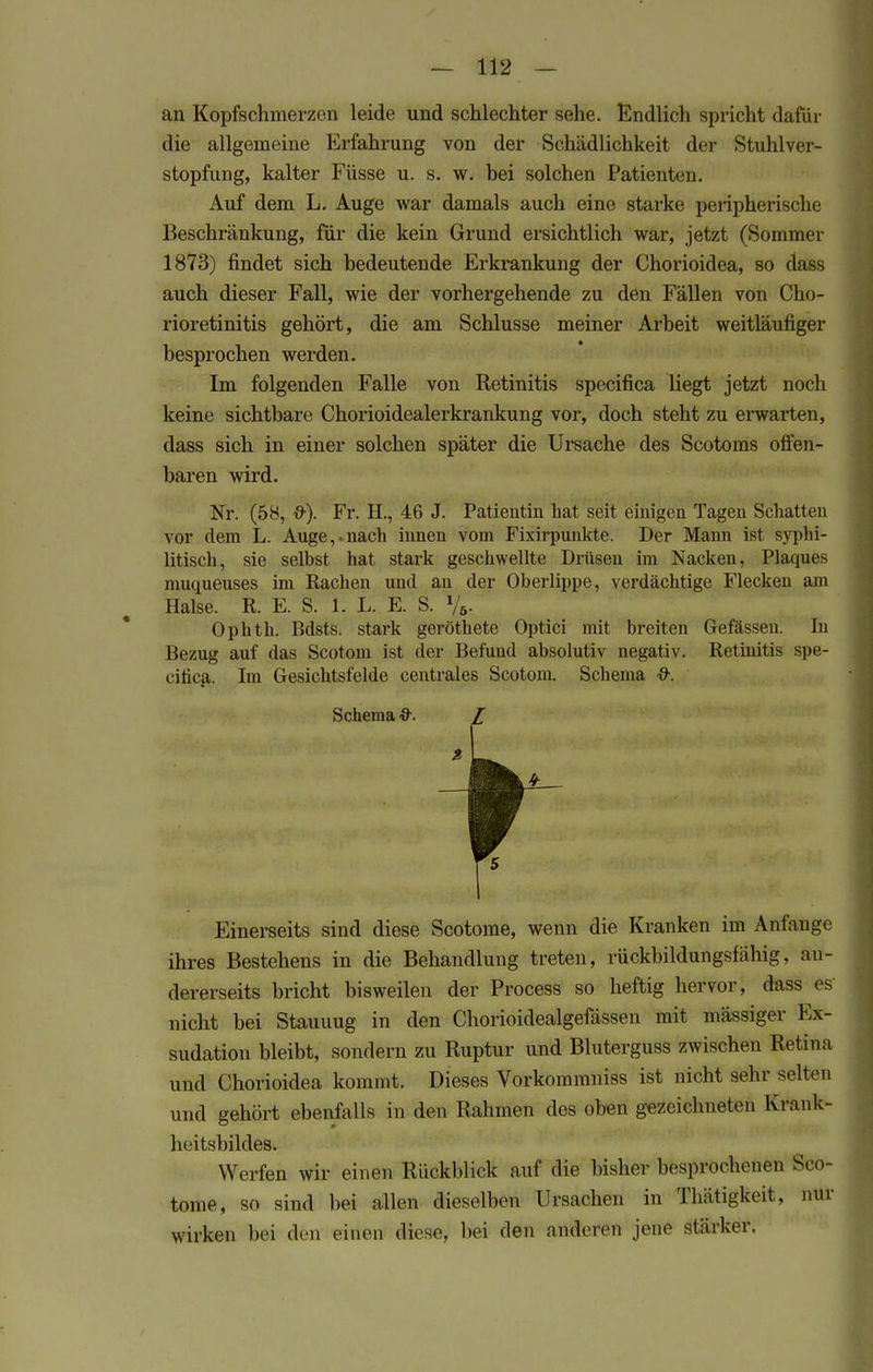 an Kopfschmerzen leide und schlechter sehe. Endlich spricht dafür die allgemeine Erfahrung von der Schädlichkeit der Stuhlver- stopfung, kalter Füsse u. s. w. bei solchen Patienten. Auf dem L. Auge war damals auch eine starke peripherische Beschränkung, für die kein Grund ersichtlich war, jetzt (Sommer 1873) findet sich bedeutende Erkrankung der Chorioidea, so dass auch dieser Fall, wie der vorhergehende zu den Fällen von Cho- rioretinitis gehört, die am Schlüsse meiner Arbeit weitläufiger besprochen werden. Im folgenden Falle von Retinitis specifica liegt jetzt noch keine sichtbare Chorioidealerkrankung vor, doch steht zu erwarten, dass sich in einer solchen später die Ursache des Scotoms offen- baren wird. Nr. (58, &). Fr. H., 46 J. Patientin hat seit einigen Tagen Schatten vor dem L. Auge,-nach innen vom Fixirpnnkte. Der Mann ist syphi- litisch, sie selbst hat stark geschwellte Drüsen im Nacken, Plaques muqueuses im Rachen und an der Oberlippe, verdächtige Flecken am Halse. R. E. S. 1. L. E. S. Va- Ophth. Bdsts. stark geröthete Optici mit breiten Gefässen. In Bezug auf das Scotom ist der Befund absolutiv negativ. Retinitis spe- cifica. Im Gesichtsfelde centrales Scotom. Schema &. Schema &. Z f. Einerseits sind diese Scotome, wenn die Kranken im Anfange ihres Bestehens in die Behandlung treten, rückbildungsfähig, an- dererseits bricht bisweilen der Process so heftig hervor, dass es nicht bei Stauuug in den Chorioidealgefässen mit mässiger Ex- sudate bleibt, sondern zu Ruptur und Bluterguss zwischen Retina und Chorioidea kommt. Dieses Vorkommniss ist nicht sein- selten und gehört ebenfalls in den Rahmen des oben gezeichneten Krank- heitsbildes. Werfen wir einen Rückblick auf die bisher besprochenen Sco tome, so sind bei allen dieselben Ursachen in Thätigkeit, mir wirken bei den einen diese, bei den anderen jene stärker.