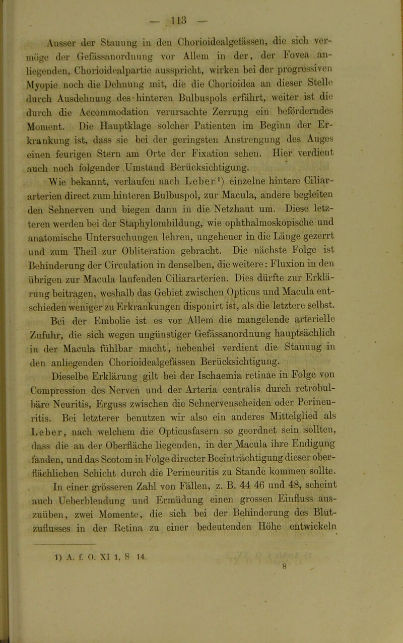 Ausser der Stauung in den Chorioidealgelässen, die sich ver- möge der Gefassanordnung vor Allem in der, der Fovea an- liegenden, Chorioidealpartie ausspricht, wirken bei der progressiven Myopie noch die Dehnung mit, die die Chorioidea an dieser Stelle durch Ausdehnung des-hinteren Bulbuspols erfährt, weiter ist die durch die Accommodation verursachte Zerrung ein beförderndes Moment. Die Hauptklage solcher Patienten im Beginn der Er- krankung ist, dass sie bei der geringsten Anstrengung des Auges einen feurigen Stern am Orte der Fixation sehen. Hier verdient auch noch folgender Umstand Berücksichtigung. Wie bekannt, verlaufen nach Leber1) einzelne hintere Ciliar- arterien direct zum hinteren Bulbuspol, zur Macula, andere begleiten den Sehnerven und biegen dann in die Netzhaut um. Diese letz- teren werden bei der Staphylombildung, wie ophthalmoskopische und anatomische Untersuchungen lehren, ungeheuer in die Länge gezerrt und zum Theil zur Obliteration gebracht. Die nächste Folge ist Behinderung der Circulation in denselben, die weitere: Fluxion in den übrigen zur Macula laufenden Ciliararterien. Dies dürfte zur Erklä- rung beitragen, weshalb das Gebiet zwischen Opticus und Macula ent- schieden weniger zu Erkrankungen disponirt ist, als die letztere selbst. Bei der Embolie ist es vor Allem die mangelende arterielle Zufuhr, die sich wegen ungünstiger Gefässanordnung hauptsächlich in der Macula fühlbar macht , nebenbei verdient die Stauung in den anliegenden Chorioidealgefässen Berücksichtigung. Dieselbe Erklärung gilt bei der Ischaemia retinae in Folge von Compression des Nerven und der Arteria centralis durch retrobul- bäre Neuritis, Erguss zwischen die Sehnervenscheiden oder Perineu- ritis. Bei letzterer benutzen wir also ein anderes Mittelglied als Leber, nach welchem die Opticusfasern so geordnet sein sollten, dass die an der Oberfläche liegenden, in der Macula ihre Endigung fanden, und das Scotom in Folge directer Beeinträchtigung dieser ober- flächlichen Schicht durch die Perineuritis zu Stande kommen sollte. In einer grösseren Zahl von Fällen, z. B. 44 46 und 48, scheint auch Ueberblendung und Ermüdung einen grossen Einfluss aus- zuüben, zwei Momente, die sich bei der Behinderung des Blut- zurlusses in der Retina zu einer bedeutenden Höhe entwickeln l) A. f. 0. XI l, S 14. s