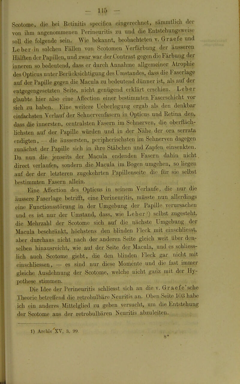 Scotome, die bei Retinitis speciftca eingerechnet, sämmtlieh der von ihm angenommenen Perineuritis zu und die Entstehungsweise soll die folgende sein. Wie bekannt, beobachteten v. Graefe und Leber in solchen Fällen von Scotomen Verfärbung der äusseren Hälften der Papillen, und zwar war der Contrast gegen die Färbung der inneren so bedeutend, dass er durch Annahme allgemeiner Atrophie des Opticus unter Berücksichtigung desümstandes, dass die Faserlage auf der Papille gegen die Macula zu bedeutend dünner ist, als auf der entgegengesetzten Seite, nicht genügend erklärt erschien. Leber glaubte hier also eine Affection einer bestimmten Faserschicht vor sich zu haben. Eine weitere Ueberlegung ergab als den denkbar einfachsten Verlauf der Sehnervenfasern in Opticus und Retina den, dass die innersten, centralsten Fasern im Sehnerven, die oberfläch- lichsten auf der Papille würden und in der Nähe der ora serrata endigten, — die äussersten, peripherischsten im Sehnerven dagegen zunächst der Papille sich in ihre Stäbchen und Zapfen einsenkten. Da nun die jenseits der Macula endenden Fasern dahin nicht, direct verlaufen, sondern die Macula im Bogen umgehen, so liegen auf der der letzteren zugekehrten Papillenseite die für sie selbst bestimmten Fasern allein. Eine Affection des Opticus in seinem Verlaufe, die nur die äussere Faserlage betrifft, eine Perineuritis, müsste nun allerdings eine Functionsstörung in der Umgebung der Papille verursachen und es ist nur der Umstand, dass, wie Leber') selbst zugesteht, die Mehrzahl der Scotome sich auf die nächste Umgebung der Macula beschränkt, höchstens den blinden Fleck mit einschliesst, uber durchaus nicht nach der anderen Seite gleich weit über den- selben hinausreicht, wie auf der Seite der Macula, und es schliess- lich auch Scotome giebt, die den blinden Fleck gar nicht mit einschliessen, — es sind nur diese Momente und die fast immer gleiche Ausdehnung der Scotome, welche nicht ganz mit der Hy- pothese stimmen. Die Idee der Perineuritis schliesst sich an die v. Graefe'sehe Theorie betreffend die retrobulbäre Neuritis an. Oben Seite 103 habe ich ein anderes Mittelglied zu geben versucht, um die Entstehung der Scotome aus der retrobulbären Neuritis abzuleiten. 1) Archiv 'XV. 3. 99. 8*