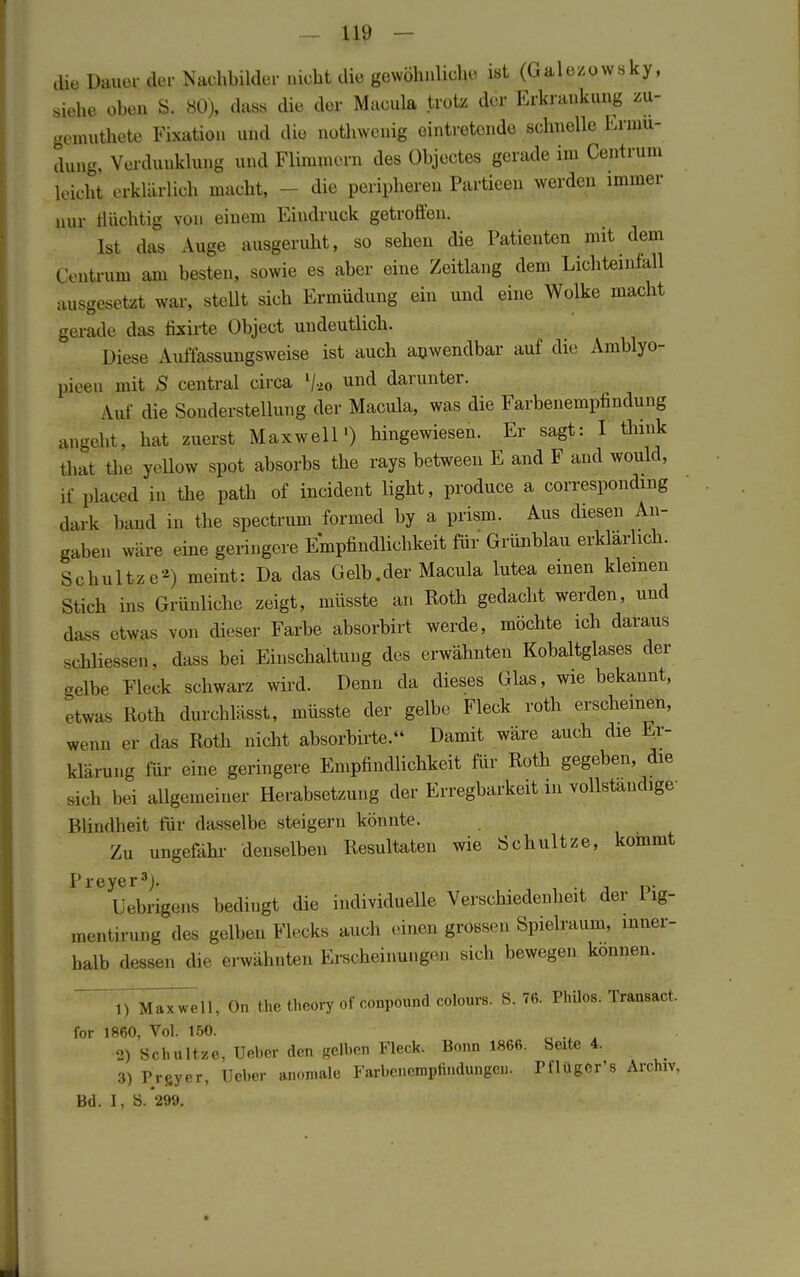 die Dauer der Nachbilder nicht die gewöhnliche ist (Galezowsky, siehe oben S. 80), dass die der Macula trotz der Erkrankung zu- gemutete Fixation und die nothwenig eintretende schnelle Ermü- dung, Verdunklung und Flimmern des Objectes gerade im Centrum leicht erklärl ich macht, - die peripheren Partieen werden immer nur flüchtig von einem Eindruck getroffen. Ist das Auge ausgeruht, so sehen die Patienten mit dem Centrum am besten, sowie es aber eine Zeitlang dem Lichteinfall ausgesetzt war, stellt sich Ermüdung ein und eine Wolke macht gerade das fixirte Object undeutlich. Diese Auffassungsweise ist auch anwendbar auf die Amblyo- pieeu mit S central circa % und darunter. Auf die Sonderstellung der Macula, was die Farbenempfindung angeht, hat zuerst Maxwell1) hingewiesen. Er sagt: I thmk that the yellow spot absorbs the rays between E and F and would, if placed in the path of incident light, produce a corresponding dark band in the spectrum formed by a prism. Aus diesen An- gaben wäre eine geringere Empfindlichkeit für Grünblau erklärlich. Schnitze*) meint: Da das Gelb .der Macula lutea einen kleinen Stich ms Grünliche zeigt, müsste an Roth gedacht werden, und dasa etwas von dieser Farbe absorbirt werde, möchte ich daraus schliessen, dass bei Einschaltung des erwähnten Kobaltglases der gelbe Fleck schwarz wird. Denn da dieses Glas, wie bekannt, ,twas Roth durchläßt, müsste der gelbe Fleck roth erscheinen, wenn er das Roth nicht absorbirte. Damit wäre auch die Er- klärung für eine geringere Empfindlichkeit für Roth gegeben, die Meli bei allgemeiner Herabsetzung der Erregbarkeit in vollständige Blindheit für dasselbe steigern könnte. Zu ungefähr denselben Resultaten wie Schnitze, kommt P r e ye r ^j. Uebrigens bedingt die individuelle Verschiedenheit der Pig- mentirung des gelben Flecks auch einen grossen Spielraum, inner- halb dessen die erwähnten Erscheinungen sich bewegen können. iTM^ell, On the theory of conpound colours. S. 76. Philos. Transact. for 1860, Vol. 150. ^ 1 2) Schnitze, Ueber den gelben Fleck. Bonn 1866. Seite 4. 3) Prsyer, Ueber anomale Farbencmptindungeu. Pflüger's Archiv, Bd. I, S.299.