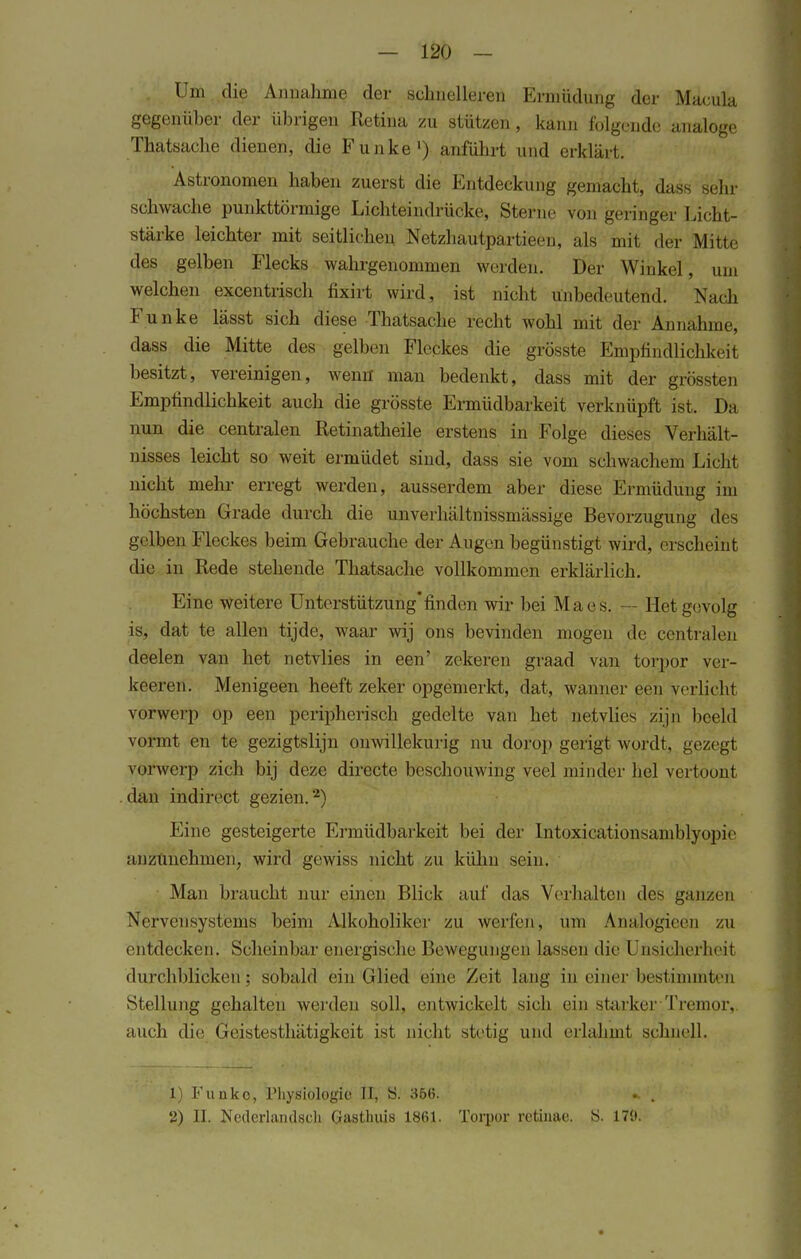 Um die Annahme der schnelleren Ermüdung der Macula gegenüher der übrigen Retina zu stützen, kann folgende analoge Thatsache dienen, die Funke1) anführt und erklärt. Astronomen haben zuerst die Entdeckung gemacht, dass sehr schwache punktförmige Lichteindrücke, Sterne von geringer Licht- stärke leichter mit seitlichen Netzhautpartieen, als mit der Mitte des gelben Flecks wahrgenommen werden. Der Winkel, um welchen excentrisch fixirt wird, ist nicht Unbedeutend. Nach Funke lässt sich diese Thatsache recht wohl mit der Annahme, dass die Mitte des gelben Fleckes die grösste Empfindlichkeit besitzt, vereinigen, wenn man bedenkt, dass mit der grössten Empfindlichkeit auch die grösste Ermüdbarkeit verknüpft ist. Da nun die centralen Retinatheile erstens in Folge dieses Verhält- nisses leicht so weit ermüdet sind, dass sie vom schwachem Licht nicht mehr erregt werden, ausserdem aber diese Ermüdung im höchsten Grade durch die unverhältnissmässige Bevorzugung des gelben Fleckes beim Gebrauche der Augen begünstigt wird, erscheint die in Rede stehende Thatsache vollkommen erklärlich. Eine weitere Unterstützungfinden wir bei Maes. — Hetgevolg is, dat te allen tijde, waar wij ons bevinden mögen de centralen deelen van het netvlies in een' zekeren graad van torpor ver- keeren. Menigeen heeft zeker opgemerkt, dat, wanner een verlicht vorwerp op een peripherisch gedelte van het netvlies zijn beeld vormt en te gezigtslijn onwillekurig nu dorop gerigt wordt, gezegt vOfwerp zieh bij deze directe beschouwing veel minder hei vertöont dan iiidirect gezien.2) Eine gesteigerte Ermüdbarkeit bei der Intoxicationsamblyqpie anzünehmeii^ wird gewiss nicht zu kühn sein. Man braucht nur einen Blick auf das Verhalten des ganzen Nervensystems beim Alkoholiker zu weilen, um AnälogieeD zu entdecken. Scheinbar energische Bewegungen lassen die Unsicherheit durchblicken; sobald ein Glied eine Zeit lang in einer bestimmten Stellung gehalten werden soll, entwickelt sich ein starker Tremor, auch die Geistesthätigkeit ist nicht stetig und erlahmt schnell. 1) Funke, Physiologie II, S. 356. . . 2) II. Nederlandsch Gasthuis 1861. Torpor retinae. Ö. 170.