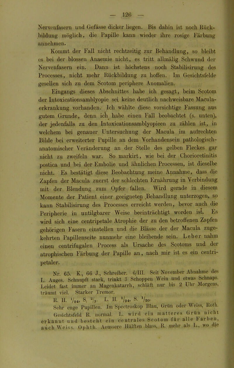 Nervenfasern und Gefässe dicker liegen. Bis dahin ist noch Rück- bildung möglich, die Papille kann wieder ihre rosige Färbung annehmen. Kommt der Fall nicht rechtzeitig zur Behandlung, so bleibt es bei der blossen Anaemie nicht, es tritt allmälig Schwund der Nervenfasern ein. Dann ist höchstens noch Stabilisirung des Processes, nicht mehr Rückbildung zu hoffen. Im Gesichtsfelde gesellen sich zu dem Scotom periphere Anomalien. Eingangs dieses Abschnittes habe ich gesagt, beim Scotom der Intoxicationsamblyopie sei keine deutlich nachweisbare Macula- erkrankung vorhanden. Ich wählte diese vorsichtige Fassung aus gutem Grunde, denn ich habe einen Fall beobachtet (s. unten), der jedenfalls zu den Intoxicationsamblyopieen zu zählen ist, in welchem bei genauer Untersuchung der Macula im aufrechten Bilde bei erweiterter Pupille an dem Vorhandensein pathologisch- anatomischer Veränderung an der Stelle des gelben Fleckes gar nicht zu zweifeln war. So markirt, wie bei der Chorioretinitis postica und bei der Embolie und ähnlichen Processen, ist dieselbe nicht. Es bestätigt diese Beobachtung meine Annahme, dass die Zapfen der Macula zuerst der schlechten Ernährung in Verbindung mit der Blendung zum Opfer fallen. Wird gerade in diesem Momente der Patient einer geeigneten Behandlung unterzogen, so kann Stabilisirung des Processes erreicht werden, bevor auch die Peripherie in untilgbarer Weise beeinträchtigt worden ist. Es wird sich eine centripetale Atrophie der zu den betroffenen Zapfen gehörigen Fasern einstellen und die Blässe der der Macula zuge- kehrten Papillenseite nunmehr eine bleibende sein. Leber nahm einen centrifugalen Process als Ursache des Scotoms und der atrophischen Färbung der Papille an, nach mir ist es ein centri- petaler. Nr. 65. K., 66 J., Schreiber. 6/111. Seit November Abnahme des L. Auges. Schnupft stark, irinkt 3 Schoppen Wein und etwas Schnaps. Leidet fast immer an Magenkatarrh, schläft nur bis 2 Uhr Jagens, träumt viel. Starker Tremor. R. H. '/24, S: %. L. H. V»4, S- So- sehr enge Pupillen, fm Spectrosköp Blau, Grün oder Weiss. Roth. Gesichtsfeld R. normal, t. wird ein matteres Grüu nicht erkannt und besteht ein centrales Scotom für alle Farbe», auch Weiss, üphth. Aeussere Hälften bluss, R. mehr als L., wo die