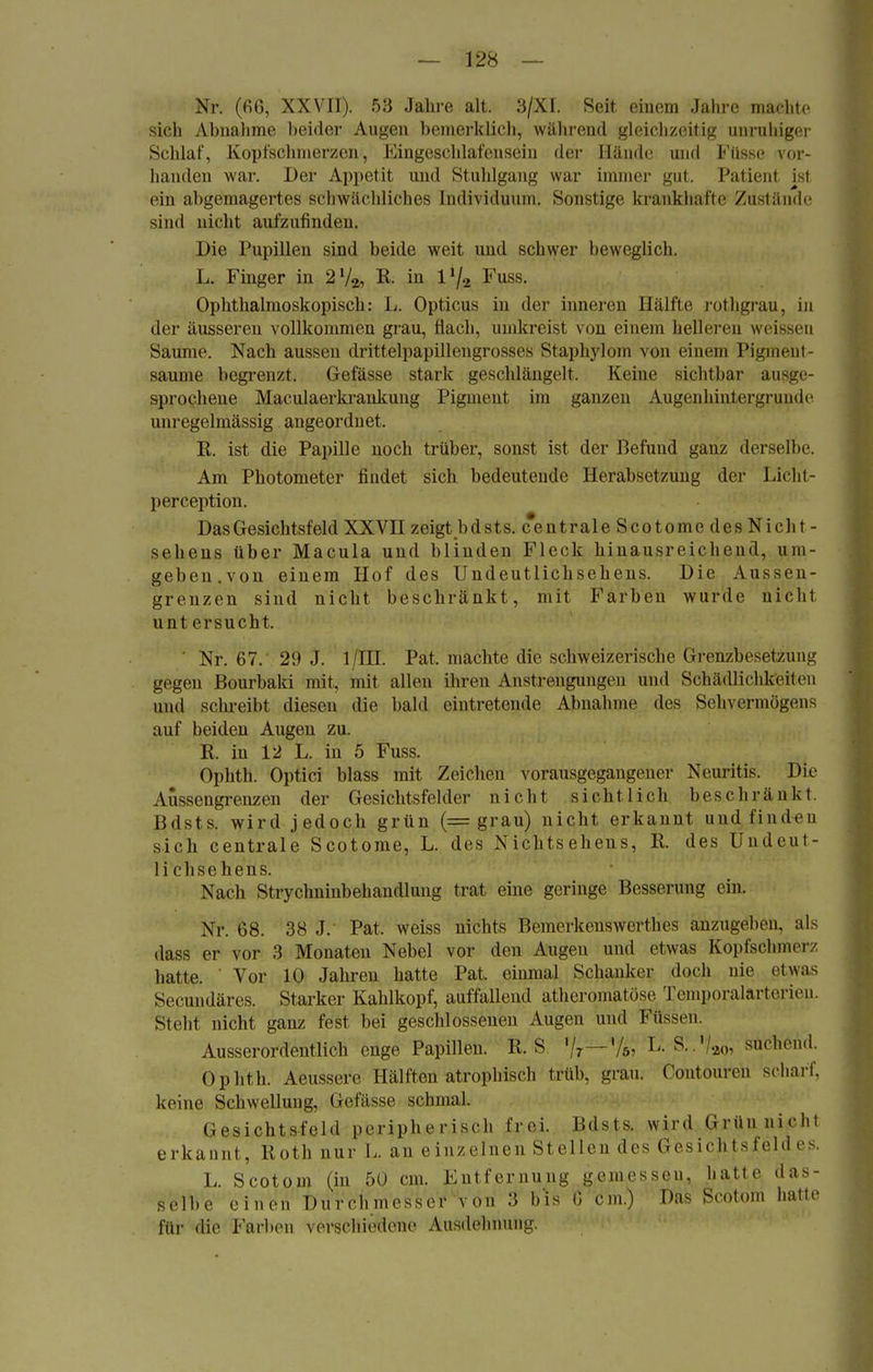 Nr. (66, XXVII). 53 Jahre alt. 3/XI. Seit einem Jahre machte sich Abnahme beider Augen bemerklieh, während gleichzeitig unruhiger Schlaf, Kopfschmerzen, Eingeschlafcnsein der Hände und Filsse vor- handen war. Der Appetit und Stuhlgang war immer gut. Patient ist ein abgemagertes schwächliches Individuum. Sonstige krankhafte Zustände sind nicht aufzufinden. Die Pupillen sind beide weit und schwer beweglich. L. Finger in 2l/2, R. in lxj.L Fuss. Ophthalmoskopisch: L. Opticus in der inneren Hälfte rothgrau, in der äusseren vollkommen grau, flach, umkreist von einem helleren weissen Saume. Nach aussen drittelpapillengrosses Stäphylom von einem Pigmeht- saume begrenzt, Gefässe stark geschlängelt. Keine sichtbar ausge- sprochene Maculaerkrankuug Pigment im ganzen Augenhintergrunde unregelmässig angeordnet. K. ist die Papille noch trüber, sonst ist der Befund ganz derselbe. Am Photometer findet sich bedeutende Herabsetzung der Licht- pereeption. Das Gesichtsfeld XXVH zeigt bdsts. centrale Scotome des Nicht- seheus über Macula und blinden Fleck hinausreichend, um- geben, von einem Hof des Undeutlichsehens. Die Aussen- grenzen sind nicht beschränkt, mit Farben wurde nicht unt ersucht. ' Nr. 67. 29 J. 1/HI. Pat, machte die schweizerische Grenzbesetz unt; gegen Bourbaki mit. mit allen ihren Anstrengungen und Schädlichkeiten und schreibt diesen die bald eintretende Abnahme des Sehvermögens auf beiden Augen zu. R. in 12 L. in 5 Fuss. Ophth. Optici blass mit Zeichen vorausgegangener Neuritis. Die Aüssengrenzen der Gesichtsfelder nicht sicht lich beschränkt Bdsts. wird jedoch grün (= grau) nicht erkannt und finden sich centrale Scotome, L. des Nichtsehens, R. des Undeut- lichsehens. Nach Strychninbehandlung trat eine geringe Besserung ein. Xr. 68. 38 J. Pat. weiss nichts Bemerkenswertlies anzugeben, als dass er vor 3 Monaten Nebel vor den Augen und etwas Kopfschmerz hatte. Vor 10 Jahren hatte Pat, einmal Schanker doch nie etwas Secundäres. Starker Kahlkopf, auffallend atherqmatöse Temporalarterieu. Steht nicht ganz fest bei geschlossenen Augen und Füssen. Ausserordentlich enge Papillen. R. S '/7—'/6, L. S..'/ao, suchend. Ophth. Aeussere Hälften atrophisch trüb. grau. Contouren scharf, keine Schwellung, Gefässe schmal. Gesichtsfeld peripherisch frei. Bdsts. wird Grün nicht erkannt, Roth nur L an einzelnen St eilen des Gesichtsfeld es. L. Scotoni (in 50 cm. Entfernung gemessen, hatte das- selbe einen Durchmesser von 3 b'is G cm.) Das Sedtom hatte für die Farben verschiedene Ausdehnung.