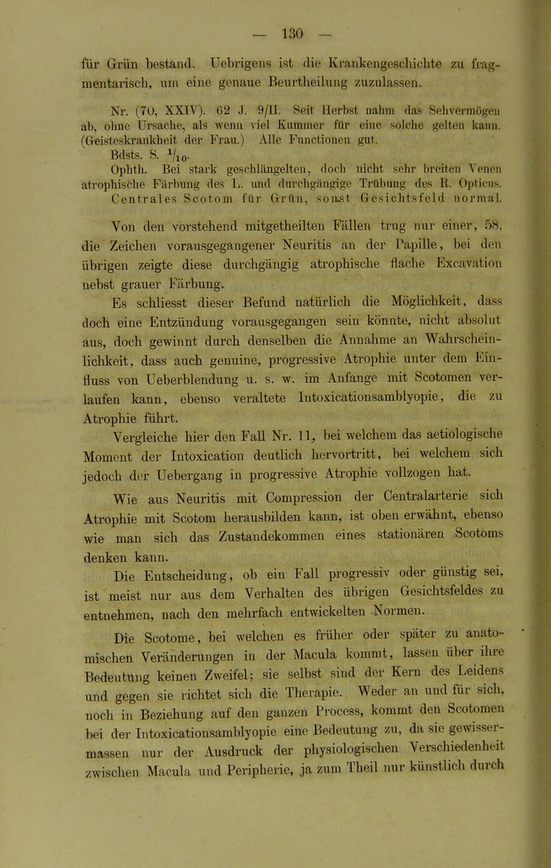 für Grün bestand. Uebrigens ist die Krankengeschichte zu frag- mentarisch, um eine genaue Beurtheilung zuzulassen. Nr. (70, XXIV). G2 J. 9/II. Seit Herbst nahm das Sehvermögen ab, ohne Ursache, als wenn viel Kummer für eine solche gelten kann. (Geisteskrankheit der Frau.) Alle Functionen gut. Bdsts, S. Vio- Ophth. Bei stark geschlängelten, doch nicht sein' breiten Venen atrophische Färbung des L. und durchgängige Trübung des R. opticus Centrales Scotom für Grün, sonst Gesichtsfeld normal. Von den vorstehend mitgetheilten Fällen trug nur einer, 58, die Zeichen vorausgegangener Neuritis an der Papille, bei den übrigen zeigte diese durchgängig atrophische flache Excävation nebst gratier Färbung. Es schliesst dieser Befund natürlich die Möglichkeit, däss doch eine Entzündung vorausgegangen sein könnte, nicht absolut aus, doch gewinnt durch denselben die Annahme an Wahrschein- lichkeit, dass auch genuine, progressive Atrophie unter dem Eni- fluss von Ueberblendung u. s. w. im Anfange mit Scotomen ver- laufen kann, ebenso veraltete Iutoxicationsamblyopie, die zu Atrophie führt. Vergleiche hier den Fall Nr. 11, bei welchem das aetiologische Moment der Intoxication deutlich hervortritt, bei welchem sich jedoch der Uebergang in progressive Atrophie vollzogen hat. Wie aus Neuritis mit Compression der Centraiarterie sich Atrophie mit Scotom herausbilden kann, ist oben erwähnt, ebenso wie man sich das Zustandekommen eines stationären Scotoms denken kann. Die Entscheidung, ob ein Fall progressiv oder günstig sei, ist meist nur aus dem Verhalten des übrigen Gesichtsfeldes zu entnehmen, nach den mehrfach entwickelten Normen. Die Scotome, bei welchen es früher oder später zu anato- mischen Veränderungen in der Macula kommt, lassen über ihre Bedeutung keinen Zweifel; sie selbst sind der Kern des Leidens und gegen sie richtet sich die Therapie. Weder an und für sich, noch in Beziehung auf den ganzen Process, kommt den Scotomen bei der Iutoxicationsamblyopie eine Bedeutung zu. da. sie gewisser- massen nur der Ausdruck der physiologischen Verschiedenheit zwischen Macula und Peripherie, ja zum Theil nur künstlich durch