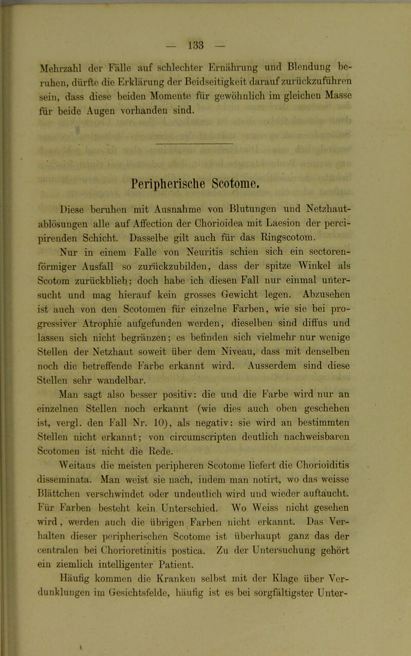 Mehrzahl der Fälle auf schlechter Ernährung und Blendung be- ruhen, dürfte die Erklärung der Beidseitigkeit darauf zurückzuführen sein, dass diese beiden Momente für gewöhnlich im gleichen Masse für beide Augen vorhanden sind. Peripherische Scotome. Diese beruhen mit Ausnahme von Blutungen und Netzhaut- ablösungen alle auf Affection der Chorioidea mit Laesion der perci- pirenden Schicht. Dasselbe gilt auch für das Ringscotom. Nur in einem Falle von Neuritis schien sich ein sectoren- förmiger Ausfall so zurückzubilden, dass der spitze Winkel als Scotom zurückblieb; doch habe ich diesen Fall nur einmal unter- sucht und mag hierauf kein grosses Gewicht legen. Abzusehen ist auch von den Scotomen für einzelne Farben, wie sie bei pro- gressiver Atrophie aufgefunden werden, dieselben sind diffus und lasseu sich nicht begränzen; es befinden sich vielmehr nur wenige Stellen der Netzhaut soweit über dem Niveau, dass mit denselben noch die betreffende Farbe erkannt wird. Ausserdem sind diese Stellen sein* wandelbar. Man sagt also besser positiv: die und die Farbe wird nur an einzelnen Stellen noch erkannt (wie dies auch oben geschehen ist, vergl. den Fall Nr. 10), als negativ: sie wird an bestimmten Stellen nicht erkannt; von circumscripten deutlich nachweisbaren Scotomen ist nicht die Rede. Weitaus die meisten peripheren Scotome liefert die Chorioiditis disseminata. Man weist sie nach, indem man notirt, wo das weisse Blättchen verschwindet oder undeutlich wird und wieder auftaucht. Für Farben besteht kein Unterschied. Wo Weiss nicht gesehen wird . weiden auch die übrigen Farben nicht erkannt. Das Ver- halten dieser peripherischen Scotome ist überhaupt ganz das der centralen bei Chorioretinitis postica. Zu der Untersuchung gehört ein ziemlich intelligenter Patient. Häufig kommen die Kranken selbst mit der Klage über Ver- dunklungen im Gesichtsfelde, häufig ist es bei sorgfältigster Unter-