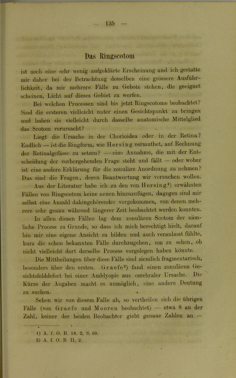 Das Riügscotom ist noch eine sehr wenig aufgeklärte Erscheinung und ich gestatte mir daher hei der Betrachtung desselben eine grössere Ausführ- lichkeit, da mir mehrere Fälle zu Gebote stehen, die geeignet scheinen, Licht auf dieses Gebiet zu werfen. Bei welchen Processen sind bis jetzt Ringscotome beobachtet? Sind die ersteren vielleicht unter einen Gesichtspunkt zu bringen und haben sie vielleicht durch dasselbe anatomische Mittelglied das Scotom verursacht? Liegt die Ursache in der Chorioidea oder in der Retina? Endlich — ist die Ringform, wie Her sing veiniuthet, auf Rechnung der Retinalgefässe zu setzen? — eine Annahme, die mit der Ent- scheidung der vorhergehenden Frage steht und fällt — oder woher ist eine andere Erklärung für die zonuläre Anordnung zu nehmen ? Das sind die Fragen, deren Beantwortung wir versuchen wollen. Aus der Literatur habe ich zu den von Hersing1) erwähnten Fällen von Ringscotom keine neuen hinzuzufügen, dagegen sind mir selbst eine Anzahl dahingehörender vorgekommen, von denen meh- rere sehr genau während längerer Zeit beobachtet werden konnten. In allen diesen Fällen lag dem zonulären Scotom der näm- liche Process zu Grunde, so dass ich mich berechtigt hielt, darauf hin mir eine eigene Ansicht zu bilden und auch veranlasst fühlte, kurz die schon bekannten Fälle durchzugehen, um zu sehen, ob nicht vielleicht dort derselbe Process vorgelegen haben könnte. Die Mittheilungen über diese Fälle sind ziemlich fragmentarisch, besonders über den ersten. Graefe2) fand einen zonulären Ge- sichtsfelddefect bei einer Amblyopie aus cerebraler Ursache. Die Kürze der Angaben macht es unmöglich, eine andere Deutung zu suchen. • Sehen wir von diesem Falle ab, so vertheilen sich die übrigen Fälle (von Graefe und Mooren beobachtet) — etwa 8 an der Zahl, keiner der beiden Beobachter giebt genaue Zahlen an — 1) A. f. 0. B. 18. 2, S. 69. 2) A. f. 0. B. II, 2.
