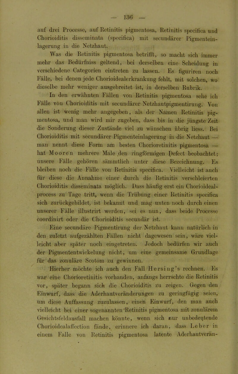 auf drei Processe, auf Retinitis pigmentosa, Retinitis specifica und Chorioiditis disseminata (specifica) mit secundärer Pigrnentein- lagerung in die Netzhaut. Was die Retinitis pigmentosa betrifft, so macht sich immer mehr das Bedürfniss geltend, bei derselben eine Scheidung in verschiedene Categorien eintreten zu lassen. Es figuriren noch Fälle, bei denen jede Chorioidealerkrankung fehlt, mit solchen, wo dieselbe mehr weniger ausgebreitet ist, in derselben Rubrik. In den erwähnten Fällen von Retinitis pigmentosa sehe ich Fälle von Chorioiditis mit secundärer Netzhautpigmentirung. Von allen ist wenig mehr angegeben, als der Namen Retinitis pig- mentosa, und man wird mir zugeben, dass bis in die jüngste Zeit die Sonderung dieser Zustände viel zu wünschen übrig liess. Bei Chorioiditis mit secundärer Pigmenteinlagerung in die Netzhaut — man nennt diese Form am besten Chorioretinitis pigmentosa — hat Mooren mehrere Male den ringförmigen Defect beobachtet; unsere Fälle gehören sämmtlich unter diese Bezeichnung. Es bleiben noch die Fälle von Retinitis specifica. Vielleicht ist auch für diese die Annahme einer durch die Retinitis verschleierten Chorioiditis disseminata möglich. Dass häufig erst ein Ohorioideal- process zu Tage tritt, wenn die Trübung einer Retinitis s})ecifica sich zurüekgebildet, ist bekannt und mag unten noch durch einen unserer Fälle illustrirt werden, sei es nun, dass beide Praöesse coordinirt oder die Chorioiditis secundär ist. Eine secundäre Pigmentirung der Netzhaut kann natürlich in den zuletzt aufgezählten Fällen nicht dagewesen sein, wäre viel- leicht aber später noch eingetreten. Jedoch bedürfen wir auch der Pigmententwickelung nicht, um eine gemeinsame Grundlage für das zonuläre Scotom zu gewinnen. Hierher möchte ich auch den Fall Hersing's rechnen. Es war eine Chorioretinitis vorhanden, anfangs herrschte die Retinitis vor, später begann sich die Chorioiditis zu zeigen. Gegen den Einwurf, dass die Aderhautveränderungen zu geringfügig seien, um diese Auffassung zuzulassen, einen Einwurf, den man auch vielleicht bei einer sogenannten Retinitis pigmentosa mit zonuläreiu Gesichtsfeldausfall machen könnte, wenn sich nur unbedeutende Chorioidealaffection fände, erinnere ich daran, dass Leber in einem Falle von Retinitis pigmentosa latente Aderhautverän-