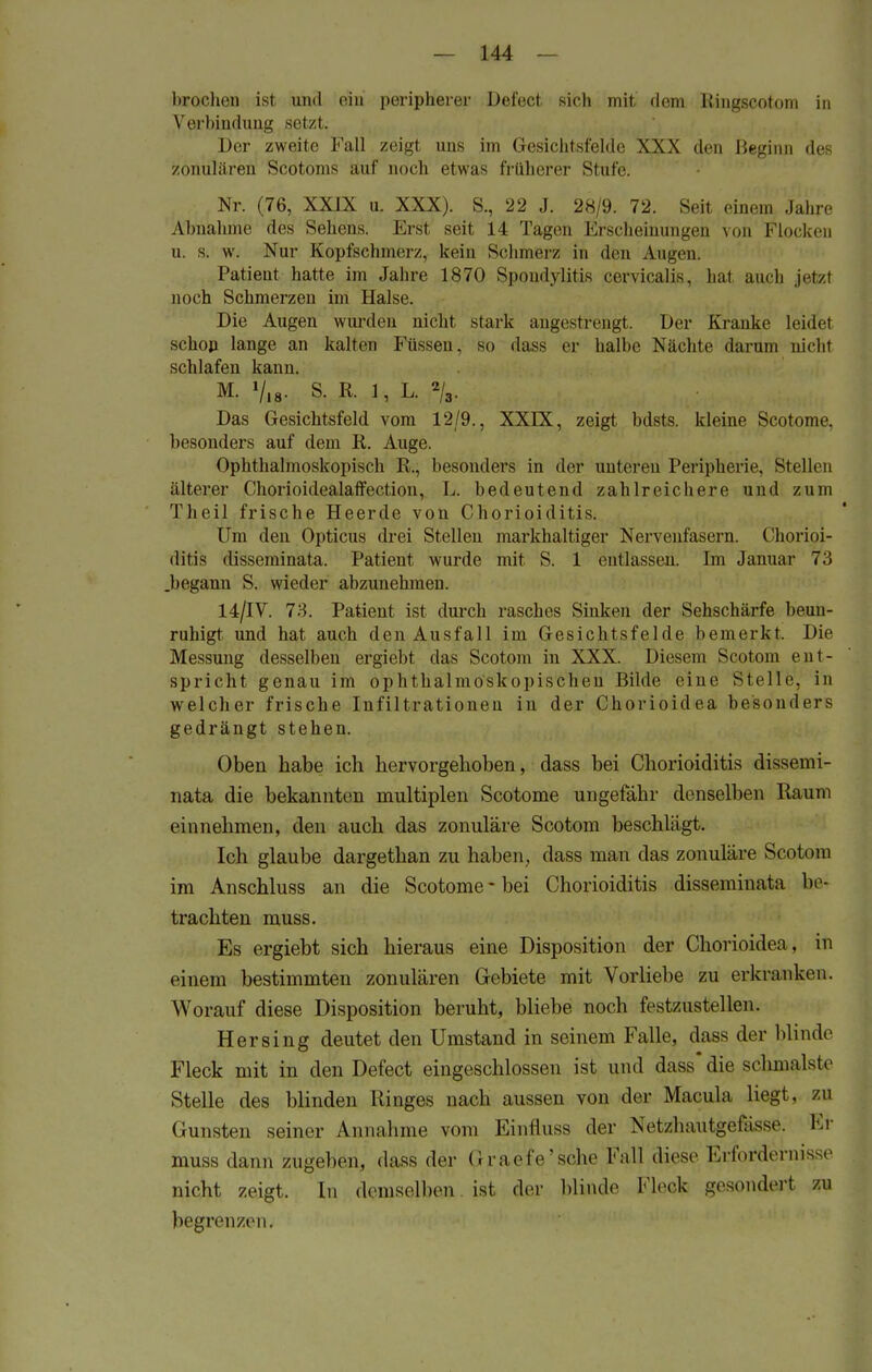 brochen ist und ein peripherer Defect sieh mit dem Kingscotom in Verbindung setzt. Der zweite Fall zeigt uns im Gesichtsfelde XXX den Heginn des zonulären Scotonis auf aoch etwas früherer Stufe. Nr. (76, XXJX u. XXX). EL, 22 J. 28/9. 72. Seit einem Jahre Abnahme des Sehens. Erst seit 14 Tagen Erscheinungen von Flocken u. s. w. Nur Kopfschmerz, kein Schmerz in den Augen. Patient hatte im Jahre 1870 Spondylitis cervicalis, hat auch jetzl noch Schmerzen im Halse. Die Augen wurden nicht stark angestrengt. Der Kranke leidet schon lange an kalten Füssen, so dass er halbe Nächte darum nicht schlafen kann. M. Vis- S. R. 1, L. 2/3. Das Gesichtsfeld vom 12/9., XXIK, zeigt bdsts. kleine Scotome, besonders auf dem R. Auge. Ophthalmoskopisch R., besonders in der unteren Peripherie, Stellen älterer Chorioidealaffection, L. bedeutend zahlreichere und zum Theil frische Heerde von Chorioiditis. Um den Opticus drei Stellen markhaltiger Nervenfasern. Chorioi- ditis disseminata, Patient wurde mit S. 1 entlassen. Im Januar 73 .begann S. wieder abzunehmen. 14/IV. 73. Patient ist durch rasches Sinken der Sehschärfe beun- ruhigt und hat auch den Ausfall im Gesichtsfelde bemerkt. Die Messung desselben ergiebt das Seotom in XXX. Diesem Scotom ent- spricht genau im ophthalmoskopischen Bilde eine Stelle, in welcher frische Infiltrationen in der Chorioidea besonders gedrängt stehen. Oben habe ich hervorgehoben, dass bei Chorioiditis dissemi- nata die bekannten multiplen Scotome ungefähr denselben Raum einnehmen, den auch das zonuläre Scotom beschlägt. Ich glaube dargethan zu haben, dass man das zonuläre Scotom im Anschluss an die Scotome - bei Chorioiditis disseminata be- trachten muss. Es ergiebt sich hieraus eine Disposition der Chorioidea, in einem bestimmten zonulären Gebiete mit Vorliebe zu erkranken. Worauf diese Disposition beruht, bliebe noch festzustellen. Her sing deutet den Umstand in seinem Falle, dass der blinde Fleck mit in den Defect eingeschlossen ist und dass* die schmälste Stelle des blinden Ringes nach aussen von der Macula liegt, zu Gunsten seiner Annahme vom Einfluss der Netzlmutgei-isso. Er muss dann zugeben, dass der Graefe'sche Fall diese Erfordernisse nicht zeigt. In demselben ist der blinde Fleck gesondert zu begrenzen.