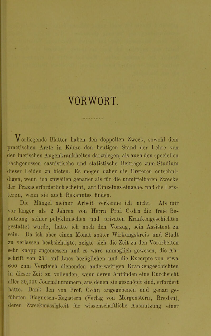 \ VORWORT. Vorliegende Blätter haben den doppelten Zweck, sowohl dem practischen Arzte in Kürze den heutigen Stand der Lehre von len luetischen Augenkrankheiten darzulegen, als auch den speciellen Fachgenossen casuistische und statistische Beiträge zum Studium iieser Leiden zu bieten. Es mögen daher die Ersteren entschul- ligen, wenn ich zuweilen genauer als für die unmittelbaren Zwecke ' 1er Praxis erforderlich scheint, auf Einzelnes eingehe, und die Letz- eren, wenn sie auch Bekanntes finden. Die Mängel meiner Arbeit verkenne ich nicht. Als mir vor länger als 2 Jahren von Herrn Prof. Cohn die freie Be- nutzung seiner polyklinischen und privaten Krankengeschichten gestattet wurde, hatte ich noch den Vorzug, sein Assistent zu -ein. Da ich aber einen Monat später Wirkungskreis und Stadt zu verlassen beabsichtigte, zeigte sich die Zeit zu den Vorarbeiten sehr knapp zugemessen und es wäre unmöglich gewesen, die Ab- schrift von 231 auf Lues bezüglichen and die Excerpte von etwa 600 zum Vergleich dienenden anderweitigen Krankengeschichten in dieser Zeit zu vollenden, wenn deren Auffinden eine Durchsicht aller 20,000 Jouraalnummem, aus denen sie geschöpft sind, erfordert hätte. Dank den von Prof. Cohn angegebenen und genau ge- führten Diagnosen-Registern (Verlag von Morgenstern, Breslau), deren Zweckmässigkeit für wissenschaftliche Ausnutzung einer