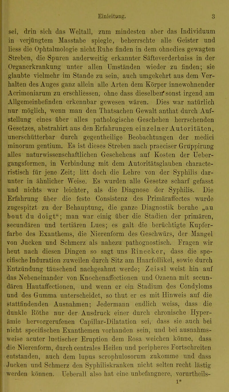 sei, drin sieh das Weltall, zum mindesten aber das Individuum in verjüngtem Masstabe spiegle, beherrschte alle Geister und liess die Ophtalmologie nicht Ruhe finden in dem ohnedies gewagten Streben, die Spuren anderweitig erkannter Säfteverderbniss in der .Organerkrankung unter allen Umständen wieder zu finden; sie glaubte vielmehr im Stande zu sein, auch umgekehrt aus dem Ver- halten des Auges ganz allein alle Arten dem Körper innewohnender Acrimoniarum zu erschliessen, ohne dass dieselben* sonst irgend am Allgemeinbefinden erkennbar gewesen wären. Dies war natürlich nur möglich, wenn man den Thatsachen Gewalt anthat durch Auf- stellung eines über alles pathologische Geschehen herrschenden Gesetzes, abstrahirt aus den Erfahrungen einzelner Autoritäten, unerschütterbar durch gegentheilige Beobachtungen der medici minorum gentium. Es ist dieses Streben nach praeciser Grüppirung alles naturwissenschaftlichen Geschehens auf Kosten der üeber- gangsformen, in Verbindung mit dem Autoritätsglauben characte- ristisch für jene Zeit; litt doch die Lehre von der Syphilis dar- unter in ähnlicher Weise. Es wurden alle Gesetze scharf gefasst und nichts war leichter, als die Diagnose der Syphilis. Die Erfahrung über die feste Consistenz des Primäraftectes wurde zugespitzt zu der Behauptung, die ganze Diagnostik beruhe „au beut du doigt; man war einig über die Stadien der primären, secundären und tertiären Lues; es galt die berüchtigte Kupfer- farbe des Exanthems, die Nierenform des Geschwürs, der Mangel von Jucken und Schmerz als nahezu pathognostisch. Fragen wir heut nach diesen Dingen so sagt uns Einecker, dass die spe- cifische Induration zuweilen durch Sitz am Haarfollikel, sowie durch Entzündung täuschend nachgeahmt werde; Zeissl weist hin auf das Nebeneinander von KnochenafFectionen und Ozaena mit secun- dären Hautalfectionen, und wenn er ein Stadium des Condyloms und des Gumma unterscheidet, so thut er es mit Hinweis auf die stattfindenden Ausnahmen; Jedermann endlich weiss, dass die dunkle Eöthe nur der Ausdruck einer durch chronische Hyper- ämie hervorgerufenen Capillar-Dilatation sei, dass sie auch bei nicht specifischen Exanthemen vorhanden sein, und bei ausnahms- weise acuter luetischer Eniption dem Rosa weichen könne, dass die Nierenform, durch centrales Heilen und peripheres Fortschreiten entstanden, auch dem lupus scrophulosorum zukomme und dass Jucken und Schmerz den Syphiliskranken nicht selten recht lästig werden können. TJeberall also hat eine unbefangnere, vorurtheils- 1*