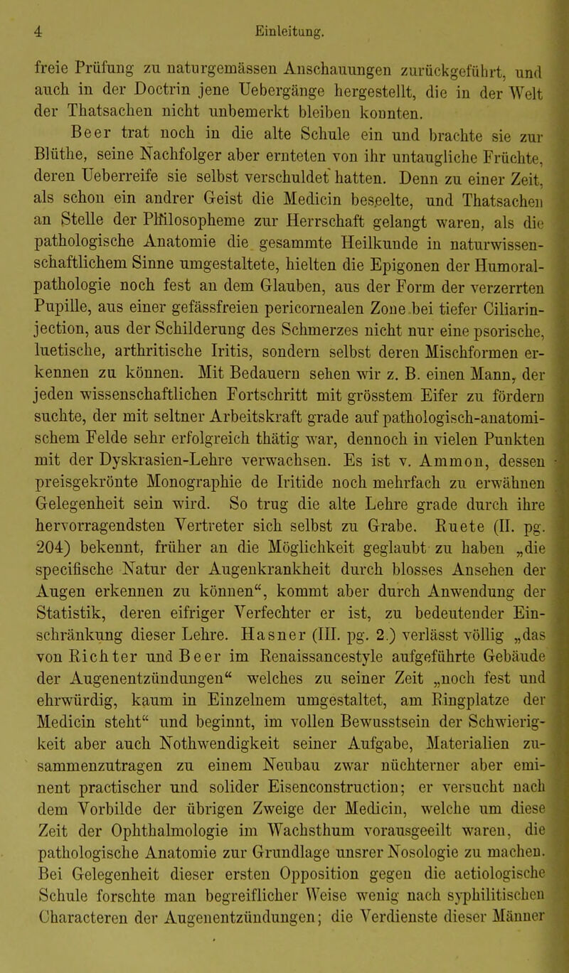 freie Prüfung zu naturgemässen Anschauungen zurückgeführt, und auch in der Doctrin jene Uebergänge hergestellt, die in der Welt der Thatsachen nicht unbemerkt bleiben konnten. Beer trat noch in die alte Schule ein und brachte sie zur Blüthe, seine Nachfolger aber ernteten von ihr untaugliche Früchte, deren Ueberreife sie selbst verschuldet hatten. Denn zu einer Zeit, als schon ein andrer Geist die Medicin beseelte, und Thatsachen an Stelle der PMlosopheme zur Herrschaft gelangt waren, als die pathologische Anatomie die gesammte Heilkunde in naturwissen- schaftlichem Sinne umgestaltete, hielten die Epigonen der Humoral- pathologie noch fest an dem Glauben, aus der Form der verzerrten Pupille, aus einer gefässfreien pericornealen Zone .bei tiefer Ciliarin- jection, aus der Schilderung des Schmerzes nicht nur eine psorische, luetische, arthritische Iritis, sondern selbst deren Mischformen er- kennen zu können. Mit Bedauern sehen wir z. B. einen Mann, der jeden wissenschaftlichen Fortschritt mit grösstem Eifer zu fördern suchte, der mit seltner Arbeitskraft grade auf pathologisch-anatomi- schem Felde sehr erfolgreich thätig war, dennoch in vielen Punkten mit der Dyskrasien-Lehre verwachsen. Es ist v. Ammon, dessen preisgekrönte Monographie de Iritide noch mehrfach zu erwähnen Gelegenheit sein wird. So trug die alte Lehre grade durch ihre hervorragendsten Vertreter sich selbst zu Grabe. Euete (II. pg. 204) bekennt, früher an die Möglichkeit geglaubt zu haben „die specifische Natur der Augenkrankheit durch blosses Ansehen der Augen erkennen zu können, kommt aber durch Anwendung der Statistik, deren eifriger Verfechter er ist, zu bedeutender Ein- schränkung dieser Lehre. Hasner (III. pg. 2.) verlässt völlig „das von Richter und Beer im Renaissancestyle aufgeführte Gebäude der Augenentzündungen welches zu seiner Zeit „noch fest und ehrwürdig, kaum in Einzelnem umgestaltet, am Eingplatze der Medicin steht und beginnt, im vollen Bewusstsein der Schwierig- keit aber auch Nothwendigkeit seiner Aufgabe, Materialien zu- sammenzutragen zu einem Neubau zwar nüchterner aber emi- nent practischer und solider Eisenconstructiou; er versucht nach dem Vorbilde der übrigen Zweige der Medicin, welche um diese Zeit der Ophthalmologie im Wachsthum vorausgeeilt waren, die pathologische Anatomie zur Grundlage unsrer Nosologie zu macheu. Bei Gelegenheit dieser ersten Opposition gegen die aetiologische Schule forschte man begreiflicher Weise wenig nach syphilitischen Gharacteren der Augeuentzündungen; die Verdienste dieser Männer