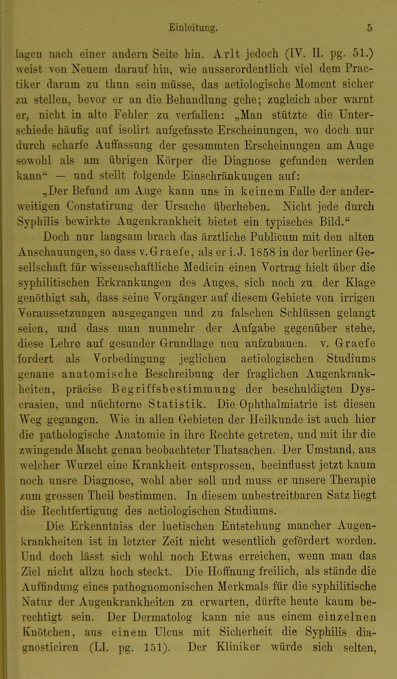 lagen nach einer andern Seite hin. Arlt jedoch (IV. II. pg. 51.) weist von Neuem daranf hin, wie ausserordentlich viel dem Prac- tiker darum zu thun sein müsse, das aetiologische Moment sicher zu stellen, bevor er an die Behandlung gehe; zugleich aber warnt er, nicht in alte Fehler zu verfallen: „Man stützte die Unter- schiede häufig auf isolirt aufgefasste Erscheinungen, wo doch nur durch scharfe Auffassung der gesammten Erscheinungen am Auge sowohl als am übrigen Körper die Diagnose gefunden werden kann — und stellt folgende Einschränkungen auf: „Der Befund am Auge kann uns in keinem Falle der ander- weitigen Constatirung der Ursache überheben. Nicht jede durch Syphilis bewirkte Augenkrankheit bietet ein typisches Bild. Doch nur langsam brach das ärztliche Publicum mit den alten Anschauungen, so dass v.Graefe, als er i. J. 1858 in der berliner Ge- sellschaft für wissenschaftliche Medicin einen Vortrag hielt über die syphilitischen Erkrankungen des Auges, sich noch zu der Klage genöthigt sah, dass seine Vorgänger auf diesem Gebiete von irrigen Voraussetzungen ausgegangen und zu falschen Schlüssen gelangt seien, und dass man nunmehr der Aufgabe gegenüber stehe, diese Lehre auf gesunder Grundlage neu aufzubauen, v. Graefe fordert als Vorbedingung jeglichen aetiologischen Studiums genaue anatomische Beschreibung der fraglichen Augenkrank- heiten, präcise Begriffsbestimmung der beschuldigten Dys- crasien, und nüchterne Statistik. Die Ophthalmiatrie ist diesen Weg gegangen. Wie in allen Gebieten der Heilkunde ist auch hier die pathologische Anatomie in ihre Kechte getreten, und mit ihr die zwingende Macht genau beobachteter Thatsachen. Der Umstand, aus welcher Wurzel eine Krankheit entsprossen, beeinflusst jetzt kaum noch unsre Diagnose, wohl aber soll und muss er unsere Therapie zum grossen Theil bestimmen. In diesem unbestreitbaren Satz liegt die Rechtfertigung des aetiologischen Studiums. Die Erkenntniss der luetischen Entstehung mancher Augen- krankheiten ist in letzter Zeit nicht wesentlich gefördert worden. Und doch lässt sich wohl noch Etwas erreichen, wenn man das Ziel nicht allzu hoch steckt. Die Hoffnung freilich, als stände die Auffindung eines pathognomonischen Merkmals für die syphilitische Natur der Augenkrankheiten zu erwarten, dürfte heute kaum be- rechtigt sein. Der Dermatolog kann nie aus einem einzelnen Knötchen, aus einem Ulcus mit Sicherheit die Syphilis dia- gnosticiren (LI. pg. 151). Der Kliniker würde sich selten,