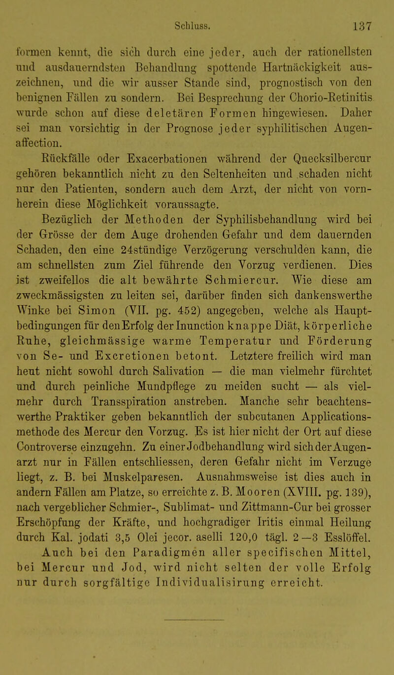 formen kennt, die sich dnrch eine jeder, auch der rationellsten und ausdauerndsten Behandlung spottende Hartnäckigkeit aus- zeichnen, und die wir ausser Staude sind, prognostisch von den benignen Fällen zu sondern. Bei Besprechung der Chorio-Retinitis wurde schon auf diese deletären Formen hingewiesen. Daher sei man vorsichtig in der Prognose jeder syphilitischen Augen- affection. Rückfälle oder Exacerbationen während der Quecksilbercur gehören bekanntlich nicht zu den Seltenheiten und schaden nicht nur den Patienten, sondern auch dem Arzt, der nicht von vorn- herein diese Möglichkeit voraussagte. Bezüglich der Methoden der Syphilisbehandlung wird bei der Grösse der dem Auge drohenden Gefahr und dem dauernden Schaden, den eine 24stündige Verzögerung verschulden kann, die am schnellsten zum Ziel führende den Vorzug verdienen. Dies ist zweifellos die alt bewährte Schmiercur. Wie diese am zweckmässigsten zu leiten sei, darüber finden sich dankenswerthe Winke bei Simon (VII. pg. 452) angegeben, welche als Haupt- bedingungen für denErfolg derlnunction knappe Diät, körperliche Ruhe, gleichmässige warme Temperatur und Förderung von Se- und Excretionen betont. Letztere freilich wird man heut nicht sowohl durch Salivation — die man vielmehr fürchtet und durch peinliche Mundpflege zu meiden sucht — als viel- mehr durch Transspiration anstreben. Manche sehr beachtens- werthe Praktiker geben bekanntlich der subcutanen Applications- methode des Mercur den Vorzug. Es ist hier nicht der Ort auf diese Controverse einzugehn. Zu einer Jodbehandlung wird sich der Augen- arzt nur in Fällen entschliessen, deren Gefahr nicht im Verzuge liegt, z. B. bei Muskelparesen. Ausnahmsweise ist dies auch in andern Fällen am Platze, so erreichte z. B. Mooren (XVIII. pg. 139), nach vergeblicher Schmier-, Sublimat- und Zittmann-Cur bei grosser Erschöpfung der Kräfte, und hochgradiger Iritis einmal Heilung durch Kai. jodati 3,5 Olei jecor. aselli 120,0 tägl. 2—3 EsslöfFel. Auch bei den Paradigmen aller specifischen Mittel, bei Mercur und Jod, wird nicht selten der volle Erfolg nur durch sorgfältige Individualisirung erreicht.