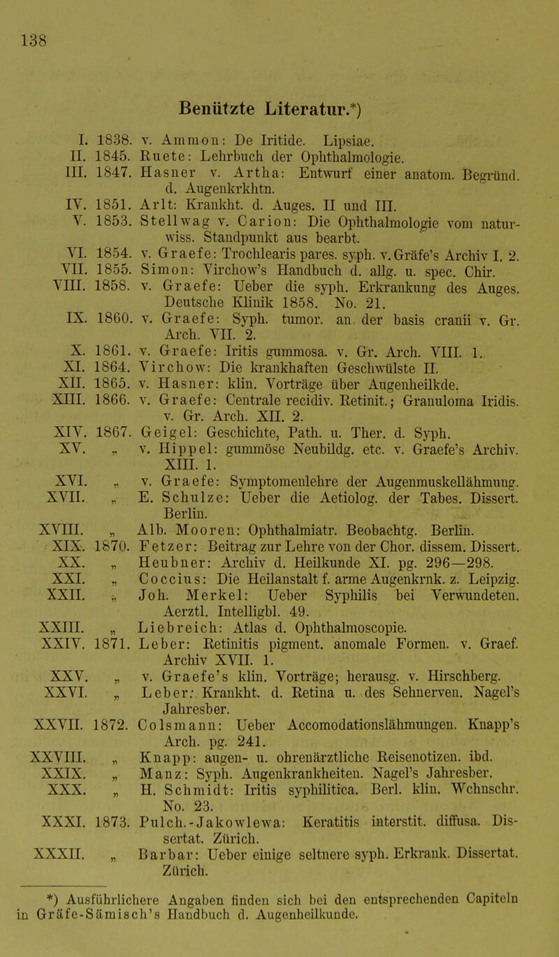 Benützte Literatur.*) 1838. 1845. 1847. 1851. 1853. 1854. 1855. 1858. 1861. 1864. 1865. 1866. 1867. L II. III. IV. V. VI. VII. VIII. X. XL xn. XIII. XIV. XV. XVI. XVII. XVIII. XIX. XX. XXI. XXII. XXIII. XXIV. XXV. XXVI. XXVII. 1872. xxvni. „ XXIX. „ XXX. Begründ. Syph. Graefe's Archiv. XXXI. XXXII, V. Ammon: De Iritide. Lipsiae. Ruete: Lehrbuch der Ophthalmologie. Hasner v. Artha: Entwurf einer anatom d. Augenkrkhtn. Arlt: Krankht. d. Auges. II und III. Stellwag V. Carion: Die Ophthalmologie vom natur- wiss. Standpunkt aus bearbt. V. Graefe: Trochlearis pares. syph. v.Gräfe's Archiv I. 2. Simon: Virchow's Handbuch d. allg. u. spec. Chir. V. Graefe: Ueber die syph. Erkrankung des Auges. Deutsche Klinik 1858. No. 21. IX. 1860. V. Graefe: Syph. tumor. an der basis cranii v. Gr. Arch. VII. 2. V. Graefe: Iritis gummosa, v. Gr. Arch. VIIL 1. Virchow: Die ki-ankhaften Geschwülste IL V. Hasner: klin. Vorträge über Augenheilkde. V. Graefe: Centrale recidiv. Retinit.; Granuloma Iridis. V. Gr. Arch. XII. 2. Geigel: Geschichte, Path. u. Ther. d. V. Hippel: gummöse Neubildg. etc. v. XIIL 1. V. Graefe: Symptomenlehre der Augenmuskellähmung. E. Schulze: Ueber die Aetiolog. der Tabes. Dissert. Berlin. Alb. Mooren: Ophthalmiatr. Beobachtg. Berlin. Fetzer: Beitrag zur Lehre von der Chor, dissem. Dissert. Heubner: Archiv d. Heilkunde XL pg. 296—298. Coccius: Die Heilanstalt f. arme Augenkrnk. z. Leipzig. Job. Merkel: Ueber Syphilis bei Verwundeten. Aerztl. Intelligbl. 49. Liebreich: Atlas d. Ophthalmoscopie. Leber: Retinitis pigment. anomale Formen, v. Graef. Archiv XVIL 1. V. Graefe's klin. Vorträge; herausg. v. Hirschberg. Leber.- Krankht. d. Retina u. des Sehnerven. Nagel's Jahresber. Colsmaun: Ueber Accomodationslähmungeu. Knapp's Arch. pg. 241. Knapp: äugen- u. ohrenärztliche Reisenotizen, ibd. Manz: Syph. Augenkrankheiten. Nagel's Jahresber. H, Schmidt: Iritis syphilitica. Berk klin. Wchnschr. No. 23. Pulch.-Jakowlewa: Keratitis interstit. diffusa. Dis- sertat. Zürich. Barbar: Ueber einige seltnere syph. Erkrank. Dissertat. Zürich. 1870. 1871. 1873. *) Ausführlichere Angaben finden sich bei deu entsprechenden Capiteln in Gräfe-Sämisch's Handbuch d. Augenheilkunde.