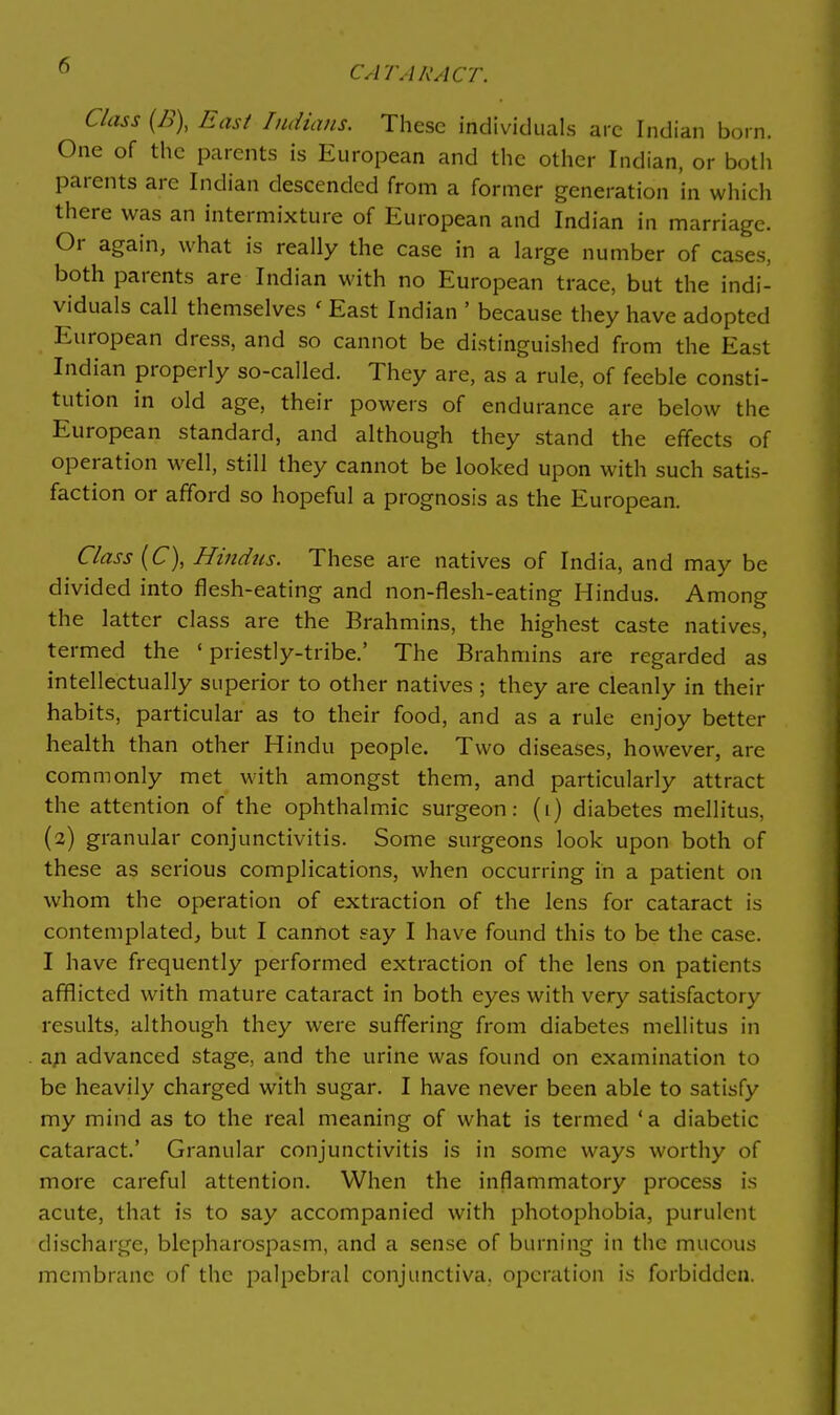 Class {n\ East Indians. These individuals arc Indian born. One of the parents is European and the other Indian, or both parents are Indian descended from a former generation in which there was an intermixture of European and Indian in marriage. Or again, what is really the case in a large number of cases, both parents are Indian with no European trace, but the indi- viduals call themselves ' East Indian ' because they have adopted European dress, and so cannot be distinguished from the East Indian properly so-called. They are, as a rule, of feeble consti- tution in old age, their powers of endurance are below the European standard, and although they stand the effects of operation well, still they cannot be looked upon with such satis- faction or afford so hopeful a prognosis as the European. Class (C), Hindus. These are natives of India, and may be divided into flesh-eating and non-flesh-eating Hindus. Among the latter class are the Brahmins, the highest caste natives, termed the 'priestly-tribe.' The Brahmins are regarded as intellectually superior to other natives ; they are cleanly in their habits, particular as to their food, and as a rule enjoy better health than other Hindu people. Two diseases, however, are commonly met with amongst them, and particularly attract the attention of the ophthalmic surgeon: (i) diabetes mellitus, (2) granular conjunctivitis. Some surgeons look upon both of these as serious complications, when occurring in a patient on whom the operation of extraction of the lens for cataract is contemplated, but I cannot say I have found this to be the case. I have frequently performed extraction of the lens on patients afflicted with mature cataract in both eyes with very satisfactory results, although they were suffering from diabetes mellitus in a^i advanced stage, and the urine was found on examination to be heavily charged with sugar. I have never been able to satisfy my mind as to the real meaning of what is termed *a diabetic cataract.' Granular conjunctivitis is in some ways worthy of more careful attention. When the inflammatory process is acute, that is to say accompanied with photophobia, purulent discharge, blepharospasm, and a sense of burning in the mucous membrane of the palpebral conjunctiva, operation is forbidden.