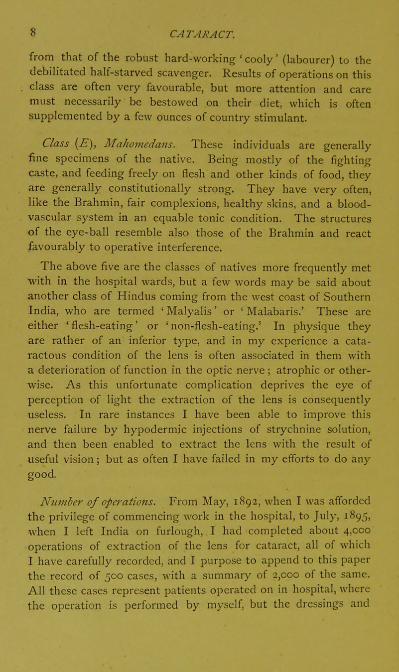 from that of the robust hard-working ' cooly' (labourer) to the debilitated half-starved scavenger. Results of operations on this class are often very favourable, but more attention and care must necessarily be bestowed on their diet, which is often supplemented by a few ounces of country stimulant. Class {E), Mahomedans. These individuals are generally fine specimens of the native. Being mostly of the fighting caste, and feeding freely on flesh and other kinds of food, they are generally constitutionally strong. They have very often, like the Brahmin, fair complexions, healthy skins, and a blood- vascular system in an equable tonic condition. The structures of the eye-ball resemble also those of the Brahmin and react favourably to operative interference. The above five are the classes of natives more frequently met with in the hospital wards, but a few words may be said about another class of Hindus coming from the west coast of Southern India, who are termed ' Malyalis' or ' Malabaris.' These are either ' flesh-eating' or ' non-flesh-eating.' In physique they are rather of an inferior type, and in my experience a cata- ractous condition of the lens is often associated in them with a deterioration of function in the optic nerve; atrophic or other- wise. As this unfortunate complication deprives the eye of perception of light the extraction of the lens is consequently useless. In rare instances I have been able to improve this nerve failure by hypodermic injections of strychnine solution, and then been enabled to extract the lens with the result of useful vision; but as often I have failed in my efforts to do any good. Number of operations. From May, 1892, when I was afforded the privilege of commencing work in the hospital, to July, 1895, when I left India on furlough, I had completed about 4,000 operations of extraction of the lens for cataract, all of which I have carefully recorded, and I purpose to append to this paper the record of 500 cases, with a summary of 2,000 of the same. All these cases represent patients operated on in hospital, where the operation is performed by myself, but the dressings and