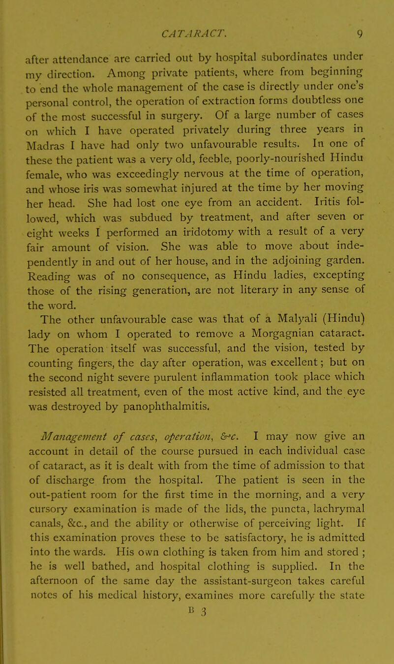 after attendance are carried out by hospital subordinates under my direction. Among private patients, where from beginning to end the whole management of the case is directly under one's personal control, the operation of extraction forms doubtless one of the most successful in surgery. Of a large number of cases on which I have operated privately during three years in Madras I have had only two unfavourable results. In one of these the patient was a very old, feeble, poorly-nourished Hindu female, who was exceedingly nervous at the time of operation, and whose iris was somewhat injured at the time by her moving her head. She had lost one eye from an accident. Iritis fol- lowed, which was subdued by treatment, and after seven or eight weeks I performed an iridotomy with a result of a very fair amount of vision. She was able to move about inde- pendently in and out of her house, and in the adjoining garden. Reading was of no consequence, as Hindu ladies, excepting those of the rising generation, are not literary in any sense of the word. The other unfavourable case was that of a Malyali (Hindu) lady on whom I operated to remove a Morgagnian cataract. The operation itself was successful, and the vision, tested by counting fingers, the day after operation, was excellent; but on the second night severe purulent inflammation took place which resisted all treatment, even of the most active kind, and the eye was destroyed by panophthalmitis. Management of cases, operation, &'c. I may now give an account in detail of the course pursued in each individual case of cataract, as it is dealt with from the time of admission to that of discharge from the hospital. The patient is seen in the out-patient room for the first time in the morning, and a very cursory examination is made of the lids, the puncta, lachrymal canals, &c., and the ability or otherwise of perceiving light. If this examination proves these to be satisfactory, he is admitted into the wards. His own clothing is taken from him and stored ; he is well bathed, and hospital clothing is supplied. In the afternoon of the same day the assistant-surgeon takes careful notes of his medical history, examines more carefully the state E 3