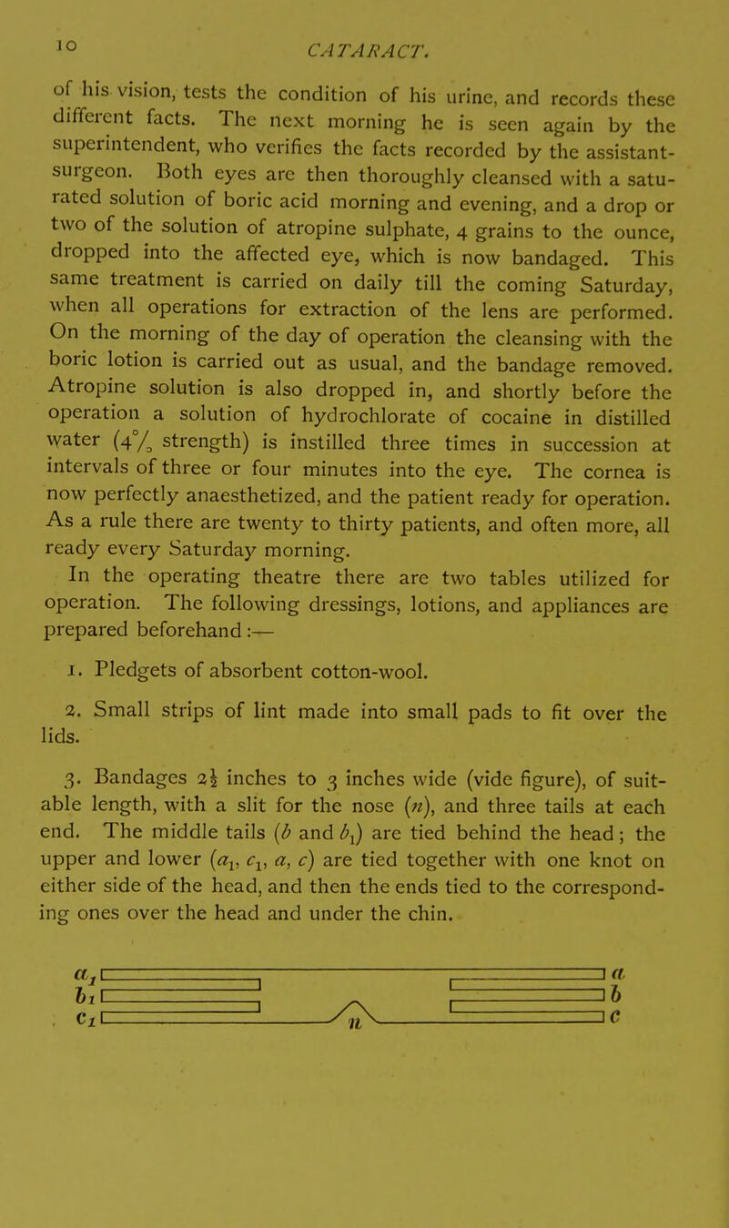 lO of his vision, tests the condition of his urine, and records these different facts. The next morning he is seen again by the superintendent, who verifies the facts recorded by the assistant- surgeon. Both eyes are then thoroughly cleansed with a satu- rated sohition of boric acid morning and evening, and a drop or two of the solution of atropine sulphate, 4 grains to the ounce, dropped into the affected eye, which is now bandaged. This same treatment is carried on daily till the coming Saturday, when all operations for extraction of the lens are performed. On the morning of the day of operation the cleansing with the boric lotion is carried out as usual, and the bandage removed. Atropine solution is also dropped in, and shortly before the operation a solution of hydrochlorate of cocaine in distilled water (4°/^ strength) is instilled three times in succession at intervals of three or four minutes into the eye. The cornea is now perfectly anaesthetized, and the patient ready for operation. As a rule there are twenty to thirty patients, and often more, all ready every Saturday morning. In the operating theatre there are two tables utilized for operation. The following dressings, lotions, and appliances are prepared beforehand:— 1. Pledgets of absorbent cotton-wool. 2. Small strips of lint made into small pads to fit over the lids. 3. Bandages 2I inches to 3 inches wide (vide figure), of suit- able length, with a slit for the nose {n), and three tails at each end. The middle tails {b and b-^) are tied behind the head; the upper and lower {a^, c^, a, c) are tied together with one knot on either side of the head, and then the ends tied to the correspond- ing ones over the head and under the chin.