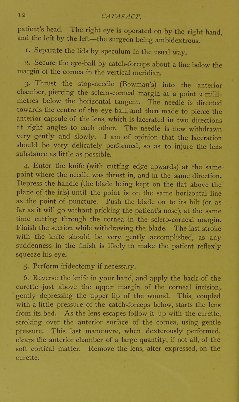 patient's head. The right eye is operated on by the right hand, and the left by the left—the surgeon being ambidextrous. 1. Separate the lids by speculum in the usual way. 2. Secure the eye-ball by catch-forceps about a line below the margin of the cornea in the vertical meridian. 3. Thrust the stop-needle (Bowman's) into the anterior chamber, piercing the sclero-corneal margin at a point 2 milli- metres below the horizontal tangent. The needle is directed towards the centre of the eye-ball, and then made to pierce the anterior capsule of the lens, which is lacerated in two directions at right angles to each other. The needle is now withdrawn very gently and slowly. I am of opinion that the laceration should be very delicately performed, so as to injure the lens substance as little as possible. 4. Enter the knife (with cutting edge upwards) at the same point where the needle was thrust in, and in the same direction. Depress the handle (the blade being kept on the flat above the plane of the iris) until the point is on the same horizontal line as the point of puncture. Push the blade on to its hilt (or as far as it will go without pricking the patient's nose), at the same time cutting through the cornea in the sclero-corneal margin. F'inish the section while withdrawing the blade. The last stroke with the knife should be very gently accomplished, as any suddenness in the finish is likely to make the patient reflexly squeeze his eye. 5. Perform iridectomy if necessary. 6. Reverse the knife in your hand, and apply the back of the curette just above the upper margin of the corneal incision, gently depressing the upper lip of the wound. This, coupled with a little pressure of the catch-forceps below, starts the lens from its bed. As the lens escapes follow it up with the curette, stroking over the anterior surface of the cornea, using gentle pressure. This last manoeuvre, when dexterously performed, clears the anterior chamber of a large quantity, if not all, of the soft cortical matter. Remove the lens, after expressed, on the curette.