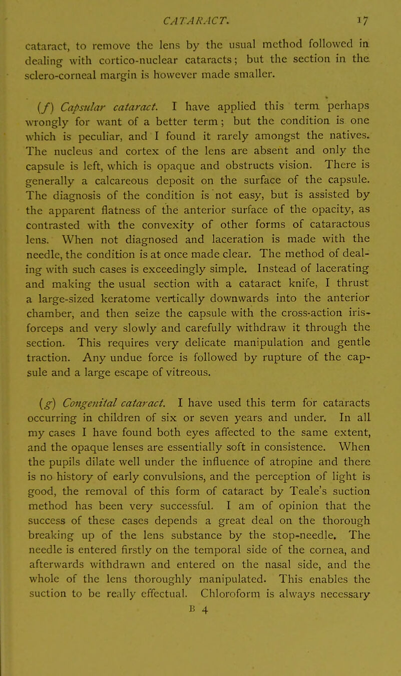 cataract, to remove the lens by the usual method followed in dealing with cortico-nuclear cataracts; but the section in the sclero-corneal margin is however made smaller. (/) Capsular cataract. I have applied this term perhaps wrongly for want of a better term; but the condition is one which is peculiar, and I found it rarely amongst the natives. The nucleus and cortex of the lens are absent and only the capsule is left, which is opaque and obstructs vision. There is generally a calcareous deposit on the surface of the capsule. The diagnosis of the condition is not easy, but is assisted by the apparent flatness of the anterior surface of the opacity, as contrasted with the convexity of other forms of cataractous lens. When not diagnosed and laceration is made with the needle, the condition is at once made clear. The method of deal- ing with such cases is exceedingly simple. Instead of lacerating and making the usual section with a cataract knife, I thrust a large-sized keratome vertically downwards into the anterior chamber, and then seize the capsule with the cross-action iris- forceps and very slowly and carefully withdraw it through the section. This requires very delicate manipulation and gentle traction. Any undue force is followed by rupture of the cap- sule and a large escape of vitreous. {g) Congetlital cataract, I have used this term for cataracts occurring in children of six or seven years and under. In all my cases I have found both eyes affected to the same extent, and the opaque lenses are essentially soft in consistence. When the pupils dilate well under the influence of atropine and there is no history of early convulsions, and the perception of light is good, the removal of this form of cataract by Teale's suction method has been very successful. I am of opinion that the success of these cases depends a great deal on the thorough breaking up of the lens substance by the stop-needle. The needle is entered firstly on the temporal side of the cornea, and afterwards withdrawn and entered on the nasal side, and the whole of the lens thoroughly manipulated. This enables the suction to be really effectual. Chloroform is always necessary
