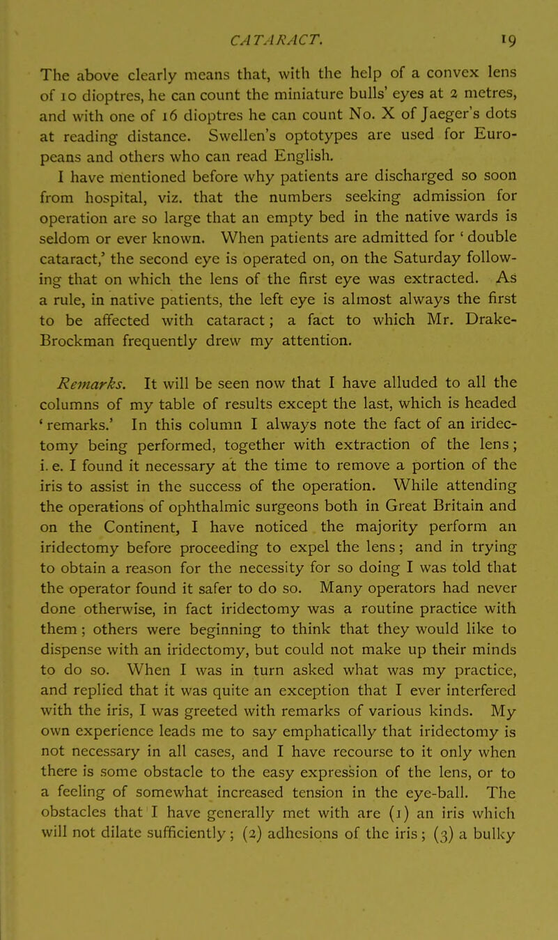 The above clearly means that, with the help of a convex lens of 10 dioptres, he can count the miniature bulls' eyes at 2 metres, and with one of 16 dioptres he can count No. X of Jaeger's dots at reading distance. Swellen's optotypes are used for Euro- peans and others who can read English. I have mentioned before why patients are discharged so soon from hospital, viz. that the numbers seeking admission for operation are so large that an empty bed in the native wards is seldom or ever known. When patients are admitted for ' double cataract,' the second eye is operated on, on the Saturday follow- ing that on which the lens of the first eye was extracted. As a rule, in native patients, the left eye is almost always the first to be affected with cataract; a fact to which Mr. Drake- Brockman frequently drew my attention. Remarks. It will be seen now that I have alluded to all the columns of my table of results except the last, which is headed ' remarks.' In this column I always note the fact of an iridec- tomy being performed, together with extraction of the lens; i. e. I found it necessary at the time to remove a portion of the iris to assist in the success of the operation. While attending the operations of ophthalmic surgeons both in Great Britain and on the Continent, I have noticed the majority perform an iridectomy before proceeding to expel the lens; and in trying to obtain a reason for the necessity for so doing I was told that the operator found it safer to do so. Many operators had never done otherwise, in fact iridectomy was a routine practice with them; others were beginning to think that they would like to dispense with an iridectomy, but could not make up their minds to do so. When I was in turn asked what was my practice, and replied that it was quite an exception that I ever interfered with the iris, I was greeted with remarks of various kinds. My own experience leads me to say emphatically that iridectomy is not necessary in all cases, and I have recourse to it only when there is some obstacle to the easy expression of the lens, or to a feeling of somewhat increased tension in the eye-ball. The obstacles that I have generally met with are (i) an iris which will not dilate sufficiently ; (2) adhesions of the iris ; (3) a bulky