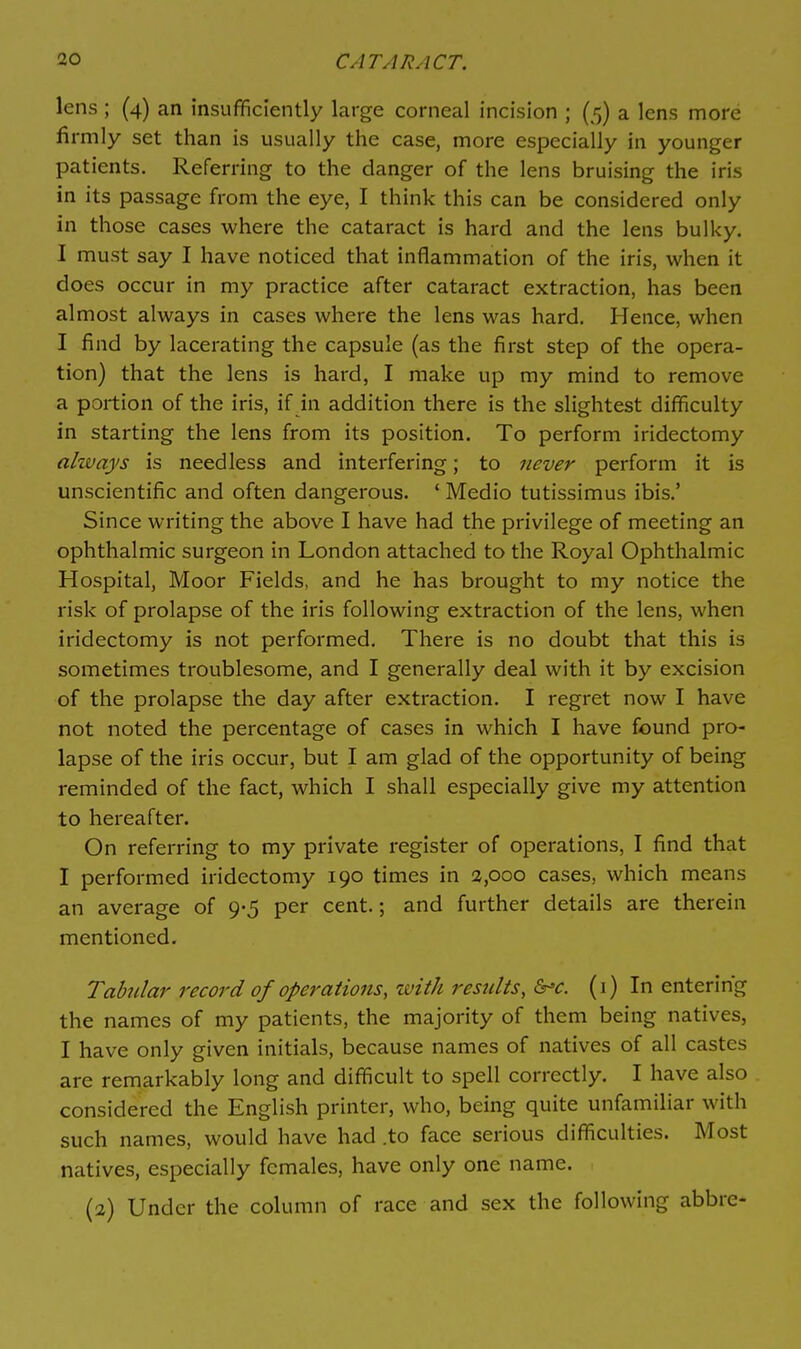 lens ; (4) an insufficiently large corneal incision ; (5) a lens more firmly set than is usually the case, more especially in younger patients. Referring to the danger of the lens bruising the iris in its passage from the eye, I think this can be considered only in those cases where the cataract is hard and the lens bulky. I must say I have noticed that inflammation of the iris, when it does occur in my practice after cataract extraction, has been almost always in cases where the lens was hard. Hence, when I find by lacerating the capsule (as the first step of the opera- tion) that the lens is hard, I make up my mind to remove a portion of the iris, if in addition there is the slightest difficulty in starting the lens from its position. To perform iridectomy always is needless and interfering; to never perform it is unscientific and often dangerous. ' Medio tutissimus ibis.' Since writing the above I have had the privilege of meeting an ophthalmic surgeon in London attached to the Royal Ophthalmic Hospital, Moor Fields, and he has brought to my notice the risk of prolapse of the iris following extraction of the lens, when iridectomy is not performed. There is no doubt that this is sometimes troublesome, and I generally deal with it by excision of the prolapse the day after extraction. I regret now I have not noted the percentage of cases in which I have found pro- lapse of the iris occur, but I am glad of the opportunity of being reminded of the fact, which I shall especially give my attention to hereafter. On referring to my private register of operations, I find that I performed iridectomy 190 times in 2,000 cases, which means an average of 9-5 per cent.; and further details are therein mentioned. Tabular record of operations, zvith results, S^c. (i) In entering the names of my patients, the majority of them being natives, I have only given initials, because names of natives of all castes are remarkably long and difficult to spell correctly. I have also considered the English printer, who, being quite unfamiliar with such names, would have had .to face serious difficulties. Most natives, especially females, have only one name. (2) Under the column of race and sex the following abbre-