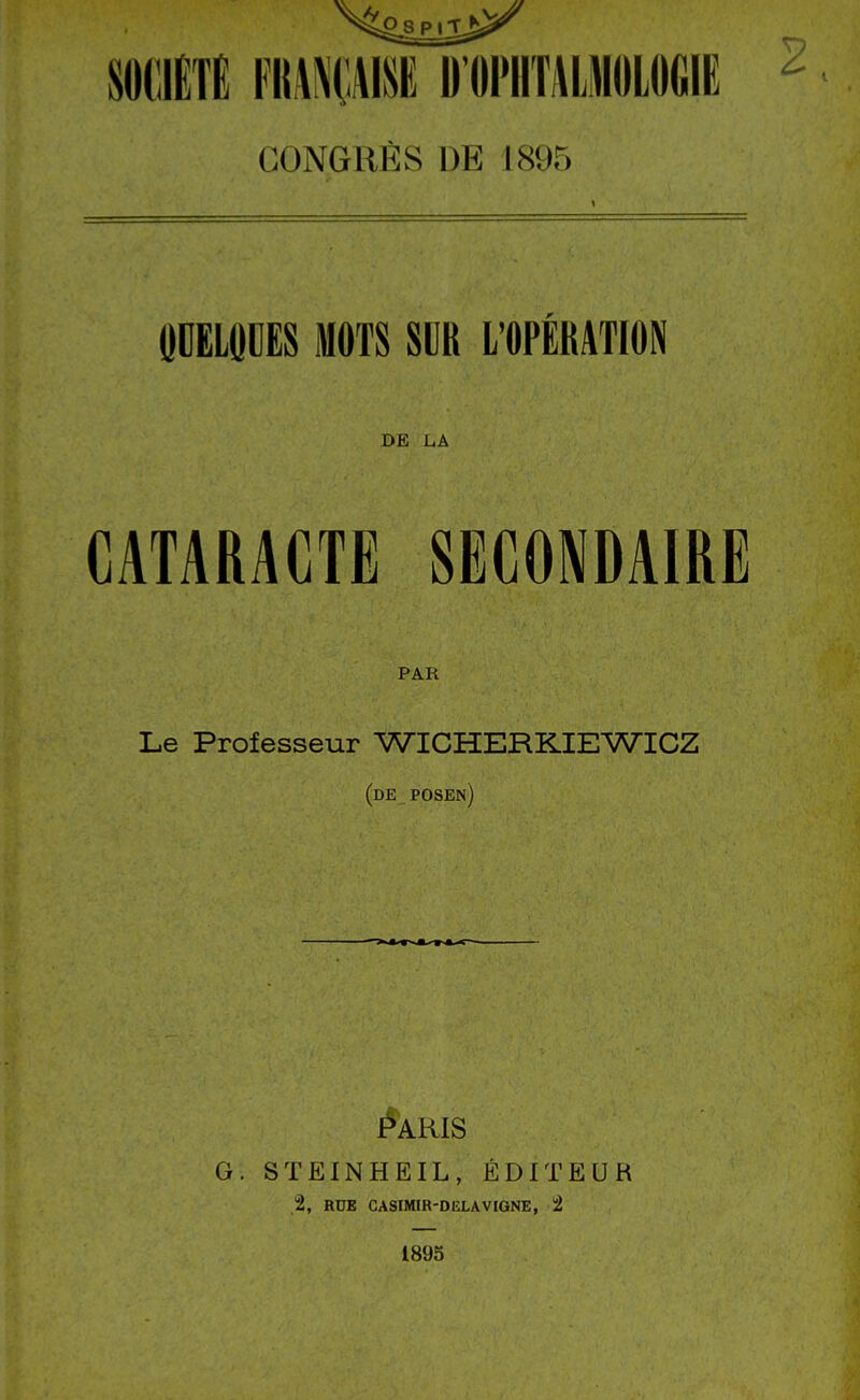 CONGRÈS DE 1895 ODEIOCES MOTS SUR L'OPÉRATION DE L.A CATARACTE SECONDAIRE PAR Le Professeur WICHERK.IEWICZ (de posen) G. STEINHEIL, ÉDITEUR 2, RUE CASrMIR-DELAVIGNE, 2 1895