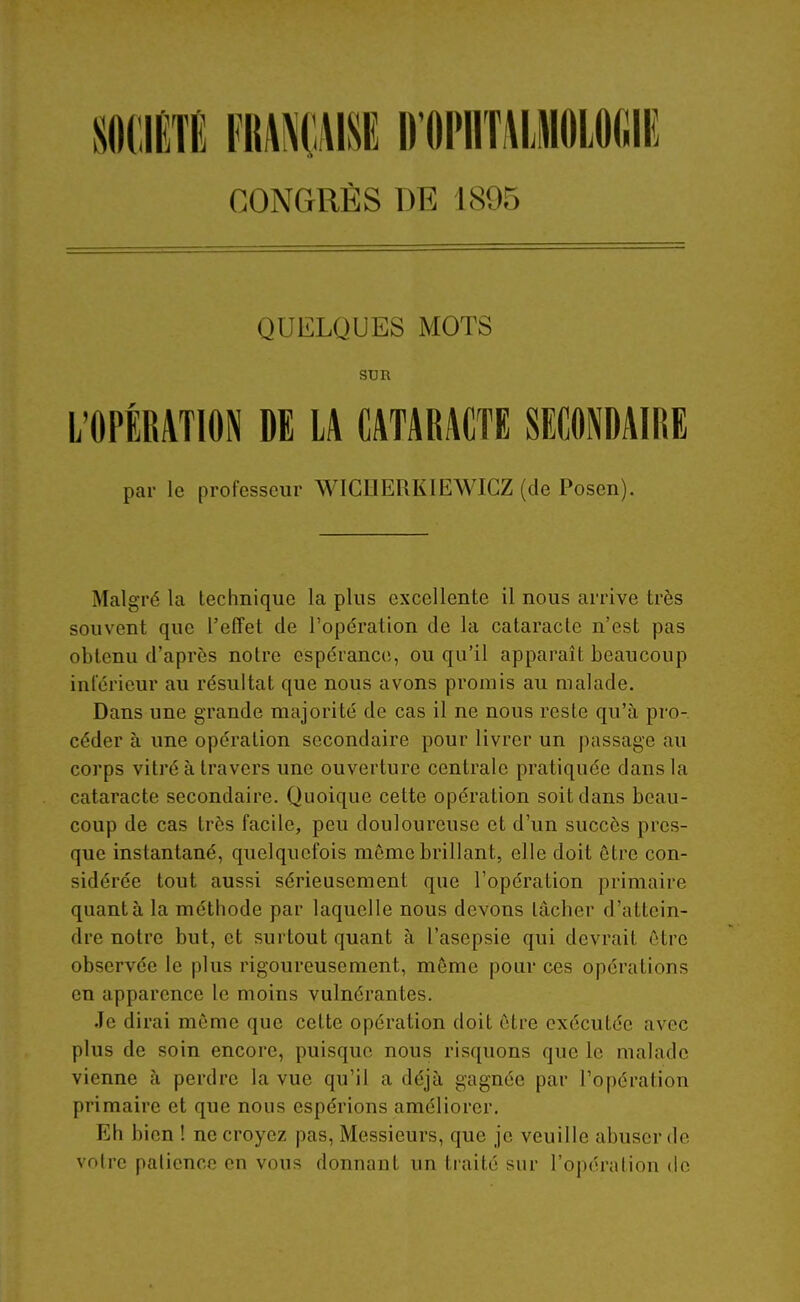 SOCIÉTÉ mmm D OPllTlLMOlOfillî CONGRÈS DE 1895 QUELQUES MOTS SUR L'OPÉRATION DE LA CATARACTE SECONDAIRE par le professeur WIGHERKIEWICZ (de Posen). Malgré la technique la plus excellente il nous arrive très souvent que l'effet de l'opération de la cataracte n'est pas obtenu d'après notre espérance, ou qu'il apparaît beaucoup inférieur au résultat que nous avons promis au malade. Dans une grande majorité de cas il ne nous reste qu'à pro- céder à une opération secondaire pour livrer un passage au corps vitré à travers une ouverture centrale pratiquée dans la cataracte secondaire. Quoique cette opération soit dans beau- coup de cas très facile, peu douloureuse et d'un succès pres- que instantané, quelquefois môme brillant, elle doit être con- sidérée tout aussi sérieusement que l'opération primaire quanta la méthode par laquelle nous devons tâcher d'attein- dre notre but, et surtout quant à l'asepsie qui devrait être observée le plus rigoureusement, môme pour ces opérations en apparence le moins vulnérantes. Je dirai môme que cette opération doit être exécutée avec plus de soin encore, puisque nous risquons que le malade vienne à perdre la vue qu'il a déjà gagnée par l'opération primaire et que nous espérions améliorer. Eh bien ! ne croyez pas. Messieurs, que je veuille abuser de voire palicnco en vous donnant un traité sur l'opération de