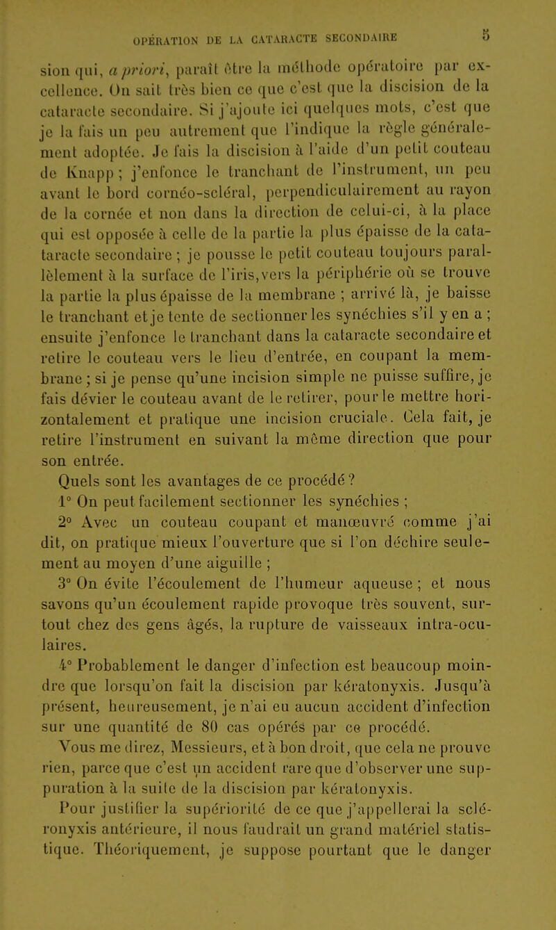 sionqiii, a priori, paraît ctro la inélliodo opératoire par ex- cellcuce. On sait très bien ce que c'est que la discision de la cataracte secondaire. Si j'ajoute ici quelques mots, c'est que je la fais un peu autrement que l'indique la règle générale- ment adoptée. Je fais la discision à l'aide d'un petit couteau de Knapp; j'enfonce le tranchant de l'instrument, un peu avant le bord cornéo-scléral, perpendiculairement au rayon de la cornée et non dans la direction de celui-ci, h la place qui est opposée à celle de la partie la plus épaisse de la cata- taracte secondaire ; je pousse le petit couteau toujours paral- lèlement à la surface de l'iris,vers la périphérie où se trouve la partie la plus épaisse de la membrane ; arrivé là, je baisse le tranchant et je tente de sectionner les synéchies s'il y en a ; ensuite j'enfonce le tranchant dans la cataracte secondaire et retire le couteau vers le lieu d'entrée, en coupant la mem- brane ; si je pense qu'une incision simple ne puisse suffire, je fais dévier le couteau avant de le retirer, pour le mettre hori- zontalement et pratique une incision cruciale. Cela fait, je retire l'instrument en suivant la môme direction que pour son entrée. Quels sont les avantages de ce procédé? 1° On peut facilement sectionner les synéchies ; 2° Avec un couteau coupant et manœuvré comme j'ai dit, on pratique mieux l'ouverture que si l'on déchire seule- ment au moyen d'une aiguille ; 3° On évite l'écoulement de l'humeur aqueuse ; et nous savons qu'un écoulement rapide provoque très souvent, sur- tout chez des gens âgés, la rupture de vaisseaux intra-ocu- laires, 4° Probablement le danger d'infection est beaucoup moin- dre que lorsqu'on fait la discision par kératonyxis. Jusqu'à présent, heureusement, je n'ai eu aucun accident d'infection sur une quantité de 80 cas opérés par ce procédé. Vous me direz, Messieurs, et à bon droit, que cela ne prouve rien, parce que c'est un accident rare que d'observer une sup- puration à la suite de la discision par kératonyxis. Pour justifier la supériorité de ce que j'appellerai la sclé- ronyxis antérieure, il nous faudrait un grand matériel statis- tique. Théoriquement, je suppose pourtant que le danger