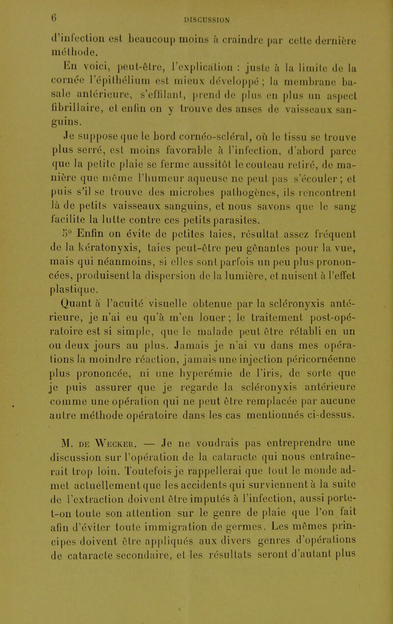 0 DISCUSSION d'iiifectiou esl beuucou|) moins à craindre pur colle dernière mclliode. En voici, peul-ôlre, l'expliculion : jusle ù lu liinile de la cornc^e l'épiUiélium est mieux développé; la membrane hn- sale anlérieure, s'effilunl, prend de plus en plus un aspect librillaire, el enfin on y trouve des anses de vaisseaux san- guins. Je suppose que le bord cornéo-scléral, où le tissu se trouve plus serré, esl moins favorable à l'infection, d'abord parce que la petite plaie se ferme aussitôt le couteau retiré, de ma- nière que même l'humeur aqueuse ne peut pas s'écouler; et puis s^il se trouve des microbes pathogènes, ils rencontrent là de pelils vaisseaux sanguins, et nous savons que le sang facilite la lutte contre ces petits parasites. 5 Enfin on évite de petites laies, résultat assez fréquent de la kératonyxis, laies peut-être peu gênantes pour la vue, mais qui néanmoins, si elles sontparfois un peu plus pronon- cées, produisent la dispersion de la lumière, et nuisent à l'elfet plastique. Quant à l'acuité visuelle obtenue par la scléronyxis anté- rieure, je n'ai eu qu'à m'en louer ; le traitement post-opé- ratoire est si simj)le, que le malade peut être rétabli en un ou deux jours au plus. Jamais je n'ai vu dans mes opéra- lions la moindre réaction, jamais une injection péricornéennc plus prononcée, ni une hyperémie de l'iris, de sorte que je puis assurer que je rcgai'de la scléi'onyxis antérieure comme une opération qui ne peut être remplacée par aucune autre méthode opératoire dans les cas mentionnés ci-dessus. M. DE WiiCKER, — Je ne voudrais pas entreprendre une discussion sur l'opération de la cataracte qui nous entraîne- rait trop loin. Toutefois je rappellerai que (oui le monde ad- met actuellement que les accidents qui surviennent à la suite de l'extraction doivent être imputés à l'infection, aussi porle- t-on toute son attention sur le genre de plaie que l'on fait afin d'éviter toute immigration de germes. Les mêmes prin- cipes doivent être ap|)liqués aux divers genres d'opérations de cataracte secondaire, et les résultats seront d'aulant plus