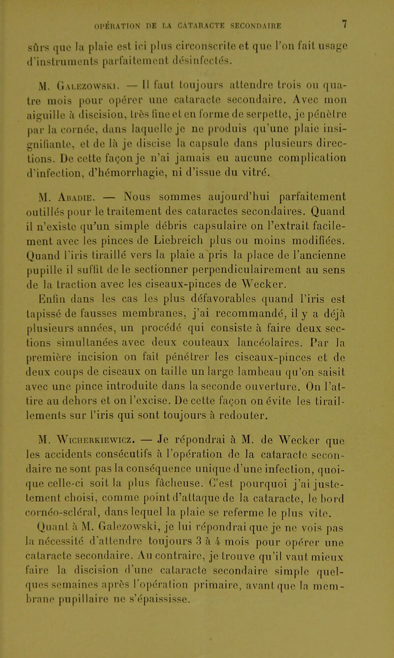 sûrs que la plaie est iei plus circonscrite et que l'on fait usage trinstrumonts parfaitement désinfectés. M. Galezovvski. — Il faut toujours attendre trois ou qua- tre mois pour opérer une cataracte secondaire. Avec mon aiguille à discision, très line et en forme de serpette, je pénètre par la cornée, dans laquelle je ne produis qu'une plaie insi- gniliante, et de là je discise la capsule dans plusieurs direc- tions. De cette façon je n'ai jamais eu aucune complication d'infection, d'hémorrhagie, ni d'issue du vitré. M. AuADiE. — Nous sommes aujourd'hui parfaitement outillés pour le traitement des cataractes secondaires. Quand il n'existe ([u'un simple débris capsulaire on l'extrait facile- ment avec les pinces de Licbreicli plus ou moins modifiées. Quand l'iris tiraillé vers la plaie a pris la place de l'ancienne pupille il suflit de le sectionner perpendiculairement au sens de la traction avec les ciseaux-pinces de Wecker. Enfin dans les cas les plus défavorables quand l'iris est tapissé de fausses membranes, j'ai recomniandé, il y a déjà plusieurs années, un procédé qui consiste à faire deux sec- tions simultanées avec deux couteaux lancéolaircs. Par la première incision on fait pénétrer les ciseaux-pinces et de deux coups de ciseaux on taille un large lambeau qu'on saisit avec une pince introduite dans la seconde ouverture. On l'at- tire au dehors et on l'excise. De cette façon on évite les tirail- lements sur l'iris qui sont toujours à redouter. M. WicHERKiEwicz. — Je répondrai à M. de Wecker que les accidents consécutifs à l'opération de la cataracte secon- daire ne sont pas la conséquence unique d'une infection, quoi- que celle-ci soit la plus fâcheuse. C'est pourquoi j'ai juste- tement choisi, comme point d'attaque de la cataracte, le bord cornéo-scléral, dans lequel la plaie se referme le plus vite. Quant à M. Galezowski, je lui répondrai que je ne vois pas la nécessité d'attendre toujours 3 à 4 mois pour opérer une cataracte secondaire. Au contraire, je trouve qu'il vaut mieux faire la discision fl'une cataracte secondaire simple quel- ques semaines après l'opéralion primaire, avant que la mem- brane pupillaire ne s'épaississe.