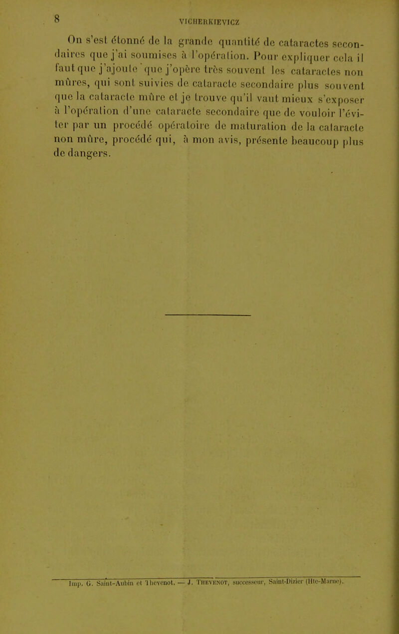 VICHEnidEVICZ On s'est dtonné de la grande quanlilé de cataractes secon- daires que j'ai soumises à l'opération. Pour expliquer cela il fautque j'ajoute'que j'opère très souvent les cataractes non mûres, qui sont suivies de cataracte secondaire plus souvent que la cataracte mûre et je trouve qu'il vaut mieux s'exposer à l'opération d'une cataracte secondaire que de vouloir l'évi- ter par un procédé opéiatoiie de maturation de la cataracte non mûre, procédé qui, à mon avis, présente beaucoup plus de dangers. U. S;iiiil-Aiibin t-l 'lliovcnot. — J. Thevenot, successeur, Sainl-Dizicr (Hlc-M.iriie).