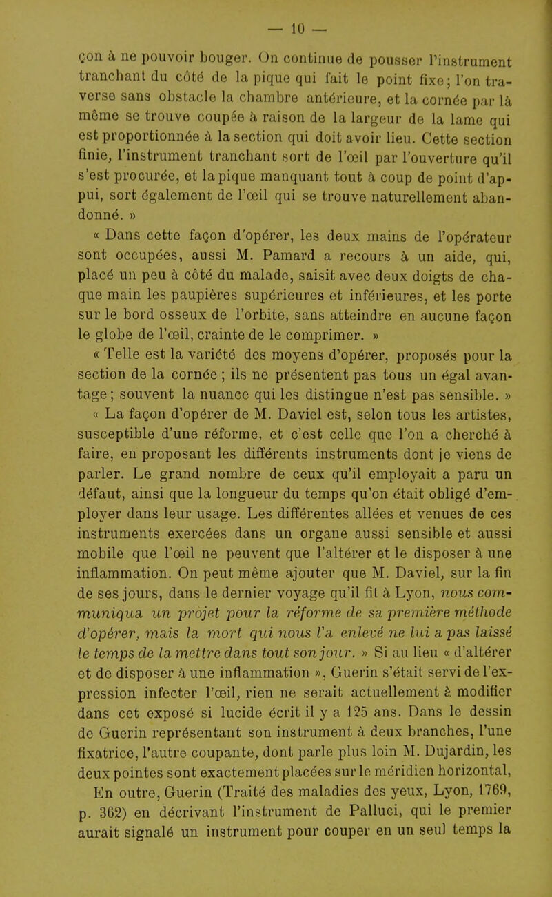 çon à ne pouvoir bouger. On continue de pousser Tinstrument tranclianl du côté de la pique qui fait le point fixe; l'on tra- verse sans obstacle la chambre antérieure, et la cornée par là même se trouve coupée à raison de la largeur de la lame qui est proportionnée à la section qui doit avoir lieu. Cette section finie, l'instrument tranchant sort de l'œil par l'ouverture qu'il s'est procurée, et la pique manquant tout à coup de point d'ap- pui, sort également de l'œil qui se trouve naturellement aban- donné. » « Dans cette façon d'opérer, les deux mains de l'opérateur sont occupées, aussi M. Pamard a recours à un aide, qui, placé un peu à côté du malade, saisit avec deux doigts de cha- que main les paupières supérieures et inférieures, et les porte sur le bord osseux de l'orbite, sans atteindre en aucune façon le globe de l'œil, crainte de le comprimer. » « Telle est la variété des moyens d'opérer, proposés pour la section de la cornée ; ils ne présentent pas tous un égal avan- tage; souvent la nuance qui les distingue n'est pas sensible. » « La façon d'opérer de M. Daviel est, selon tous les artistes, susceptible d'une réforme, et c'est celle que l'on a cherché à faire, en proposant les différents instruments dont je viens de parler. Le grand nombre de ceux qu'il employait a paru un défaut, ainsi que la longueur du temps qu'on était obligé d'em- ployer dans leur usage. Les différentes allées et venues de ces instruments exercées dans un organe aussi sensible et aussi mobile que l'œil ne peuvent que l'altérer et le disposer à une inflammation. On peut même ajouter que M. Daviel, sur la fin de ses jours, dans le dernier voyage qu'il fit à Lyon, noiis com- muniqua, un projet pour la réforme de sa première méthode d'opérer, mais la mort qui nous Va enlevé ne lui a pas laissé le temps de la mettre dans tout son jour. » Si au lieu « d'altérer et de disposer à une inflammation », Guerin s'était servi de l'ex- pression infecter l'œil, rien ne serait actuellement è modifier dans cet exposé si lucide écrit il y a 125 ans. Dans le dessin de Guerin représentant son instrument à deux branches, l'une fixatrice, l'autre coupante, dont parle plus loin M. Dujardin, les deux pointes sont exactement placées sur le méridien horizontal, En outre, Guerin (Traité des maladies des yeux, Lyon, 1769, p. 3G2) en décrivant l'instrument de Palluci, qui le premier aurait signalé un instrument pour couper en un seul temps la